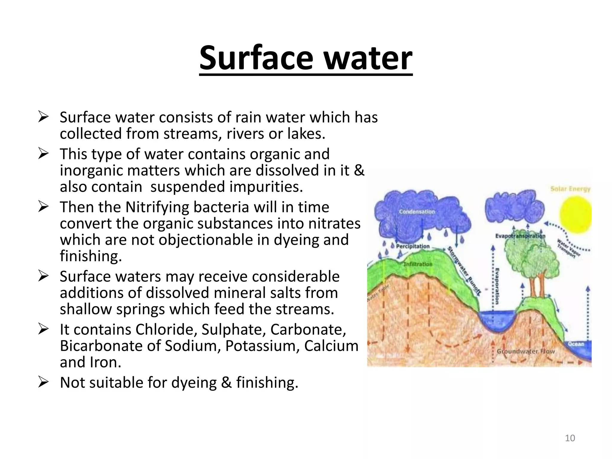 Surface water
 Surface water consists of rain water which has
collected from streams, rivers or lakes.
 This type of water contains organic and
inorganic matters which are dissolved in it &
also contain suspended impurities.
 Then the Nitrifying bacteria will in time
convert the organic substances into nitrates
which are not objectionable in dyeing and
finishing.
 Surface waters may receive considerable
additions of dissolved mineral salts from
shallow springs which feed the streams.
 It contains Chloride, Sulphate, Carbonate,
Bicarbonate of Sodium, Potassium, Calcium
and Iron.
 Not suitable for dyeing & finishing.
10
 