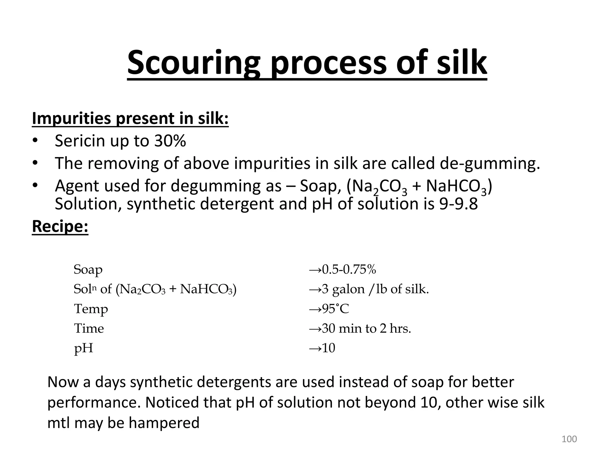 Scouring process of silk
Impurities present in silk:
• Sericin up to 30%
• The removing of above impurities in silk are called de-gumming.
• Agent used for degumming as – Soap, (Na2CO3 + NaHCO3)
Solution, synthetic detergent and pH of solution is 9-9.8
Recipe:
Soap →0.5-0.75%
Soln of (Na2CO3 + NaHCO3) →3 galon /lb of silk.
Temp →95˚C
Time →30 min to 2 hrs.
pH →10
Now a days synthetic detergents are used instead of soap for better
performance. Noticed that pH of solution not beyond 10, other wise silk
mtl may be hampered
100
 