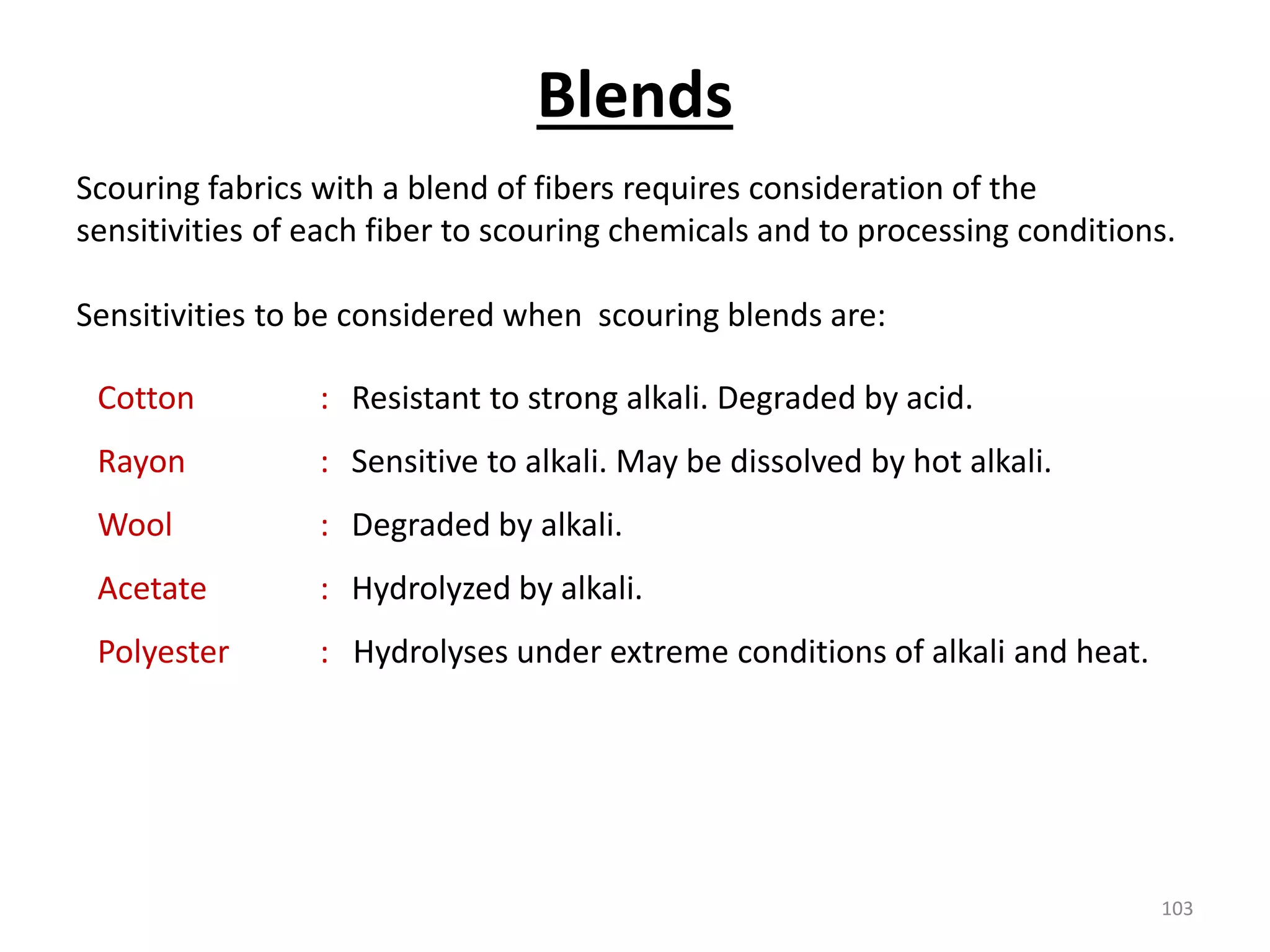 Scouring fabrics with a blend of fibers requires consideration of the
sensitivities of each fiber to scouring chemicals and to processing conditions.
Sensitivities to be considered when scouring blends are:
Cotton : Resistant to strong alkali. Degraded by acid.
Rayon : Sensitive to alkali. May be dissolved by hot alkali.
Wool : Degraded by alkali.
Acetate : Hydrolyzed by alkali.
Polyester : Hydrolyses under extreme conditions of alkali and heat.
Blends
103
 