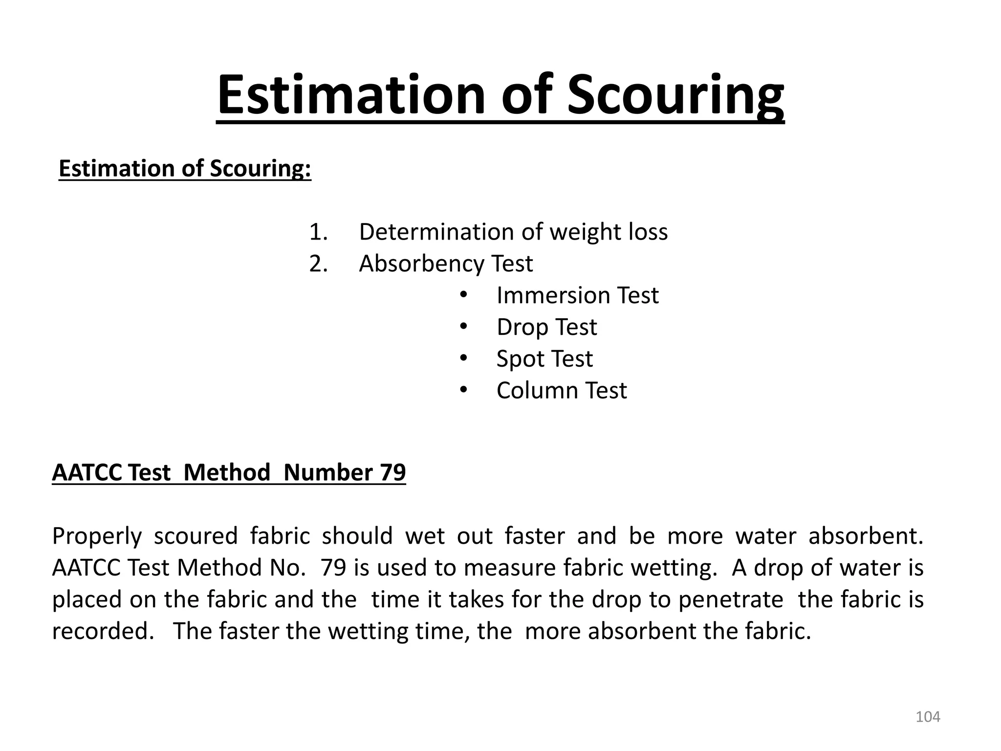 Estimation of Scouring:
1. Determination of weight loss
2. Absorbency Test
• Immersion Test
• Drop Test
• Spot Test
• Column Test
AATCC Test Method Number 79
Properly scoured fabric should wet out faster and be more water absorbent.
AATCC Test Method No. 79 is used to measure fabric wetting. A drop of water is
placed on the fabric and the time it takes for the drop to penetrate the fabric is
recorded. The faster the wetting time, the more absorbent the fabric.
Estimation of Scouring
104
 