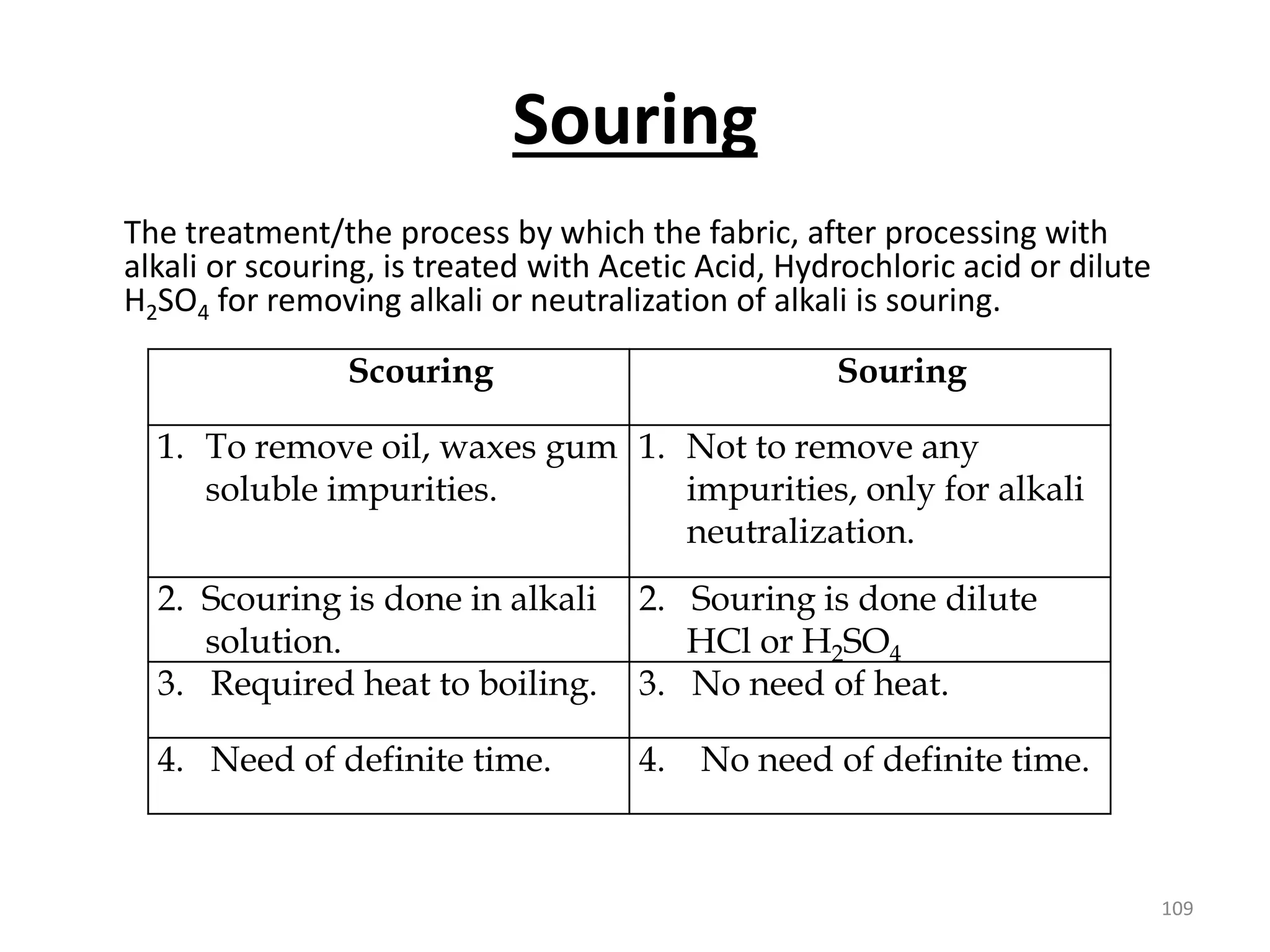 Souring
The treatment/the process by which the fabric, after processing with
alkali or scouring, is treated with Acetic Acid, Hydrochloric acid or dilute
H2SO4 for removing alkali or neutralization of alkali is souring.
Scouring Souring
1. To remove oil, waxes gum
soluble impurities.
1. Not to remove any
impurities, only for alkali
neutralization.
2. Scouring is done in alkali
solution.
2. Souring is done dilute
HCl or H2SO4
3. Required heat to boiling. 3. No need of heat.
4. Need of definite time. 4. No need of definite time.
109
 