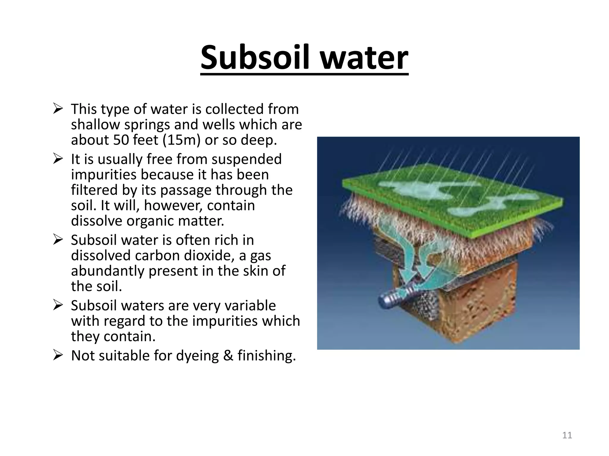 Subsoil water
 This type of water is collected from
shallow springs and wells which are
about 50 feet (15m) or so deep.
 It is usually free from suspended
impurities because it has been
filtered by its passage through the
soil. It will, however, contain
dissolve organic matter.
 Subsoil water is often rich in
dissolved carbon dioxide, a gas
abundantly present in the skin of
the soil.
 Subsoil waters are very variable
with regard to the impurities which
they contain.
 Not suitable for dyeing & finishing.
11
 