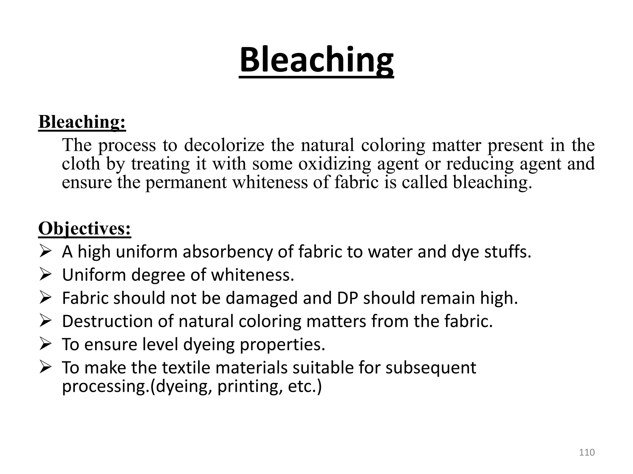 Bleaching
Bleaching:
The process to decolorize the natural coloring matter present in the
cloth by treating it with some oxidizing agent or reducing agent and
ensure the permanent whiteness of fabric is called bleaching.
Objectives:
 A high uniform absorbency of fabric to water and dye stuffs.
 Uniform degree of whiteness.
 Fabric should not be damaged and DP should remain high.
 Destruction of natural coloring matters from the fabric.
 To ensure level dyeing properties.
 To make the textile materials suitable for subsequent
processing.(dyeing, printing, etc.)
110
 