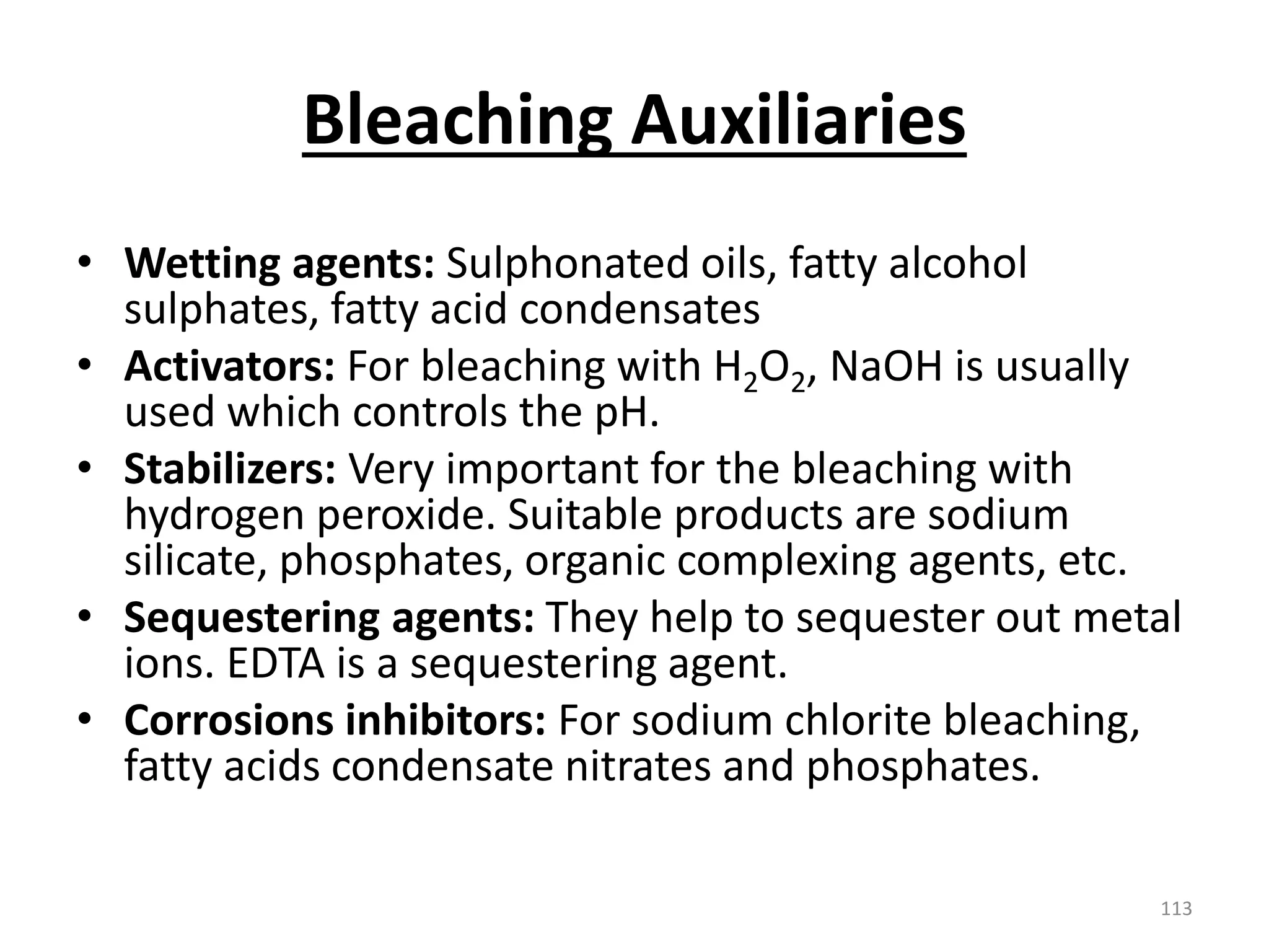 Bleaching Auxiliaries
• Wetting agents: Sulphonated oils, fatty alcohol
sulphates, fatty acid condensates
• Activators: For bleaching with H2O2, NaOH is usually
used which controls the pH.
• Stabilizers: Very important for the bleaching with
hydrogen peroxide. Suitable products are sodium
silicate, phosphates, organic complexing agents, etc.
• Sequestering agents: They help to sequester out metal
ions. EDTA is a sequestering agent.
• Corrosions inhibitors: For sodium chlorite bleaching,
fatty acids condensate nitrates and phosphates.
113
 