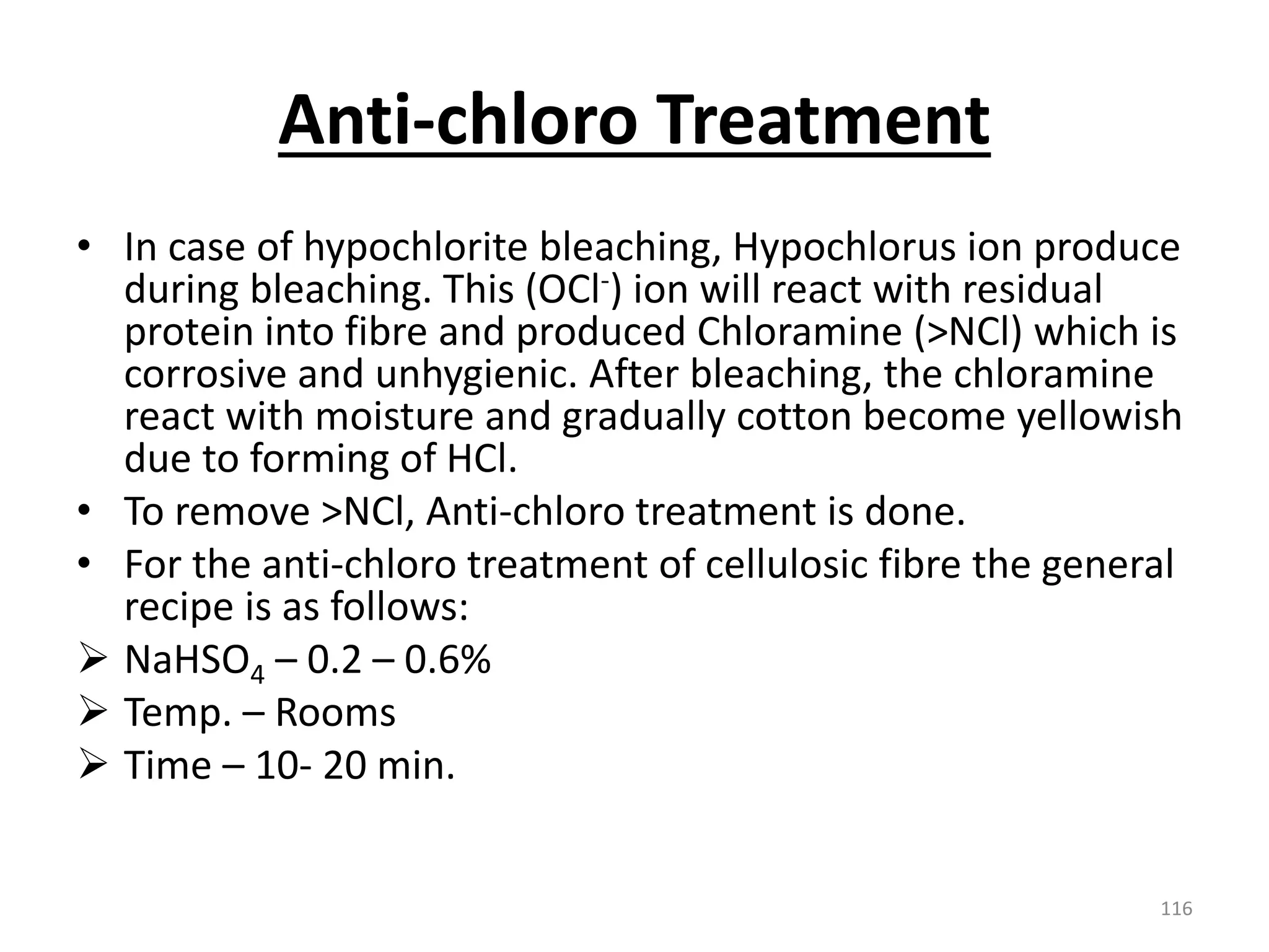 Anti-chloro Treatment
• In case of hypochlorite bleaching, Hypochlorus ion produce
during bleaching. This (OCl-) ion will react with residual
protein into fibre and produced Chloramine (>NCl) which is
corrosive and unhygienic. After bleaching, the chloramine
react with moisture and gradually cotton become yellowish
due to forming of HCl.
• To remove >NCl, Anti-chloro treatment is done.
• For the anti-chloro treatment of cellulosic fibre the general
recipe is as follows:
 NaHSO4 – 0.2 – 0.6%
 Temp. – Rooms
 Time – 10- 20 min.
116
 