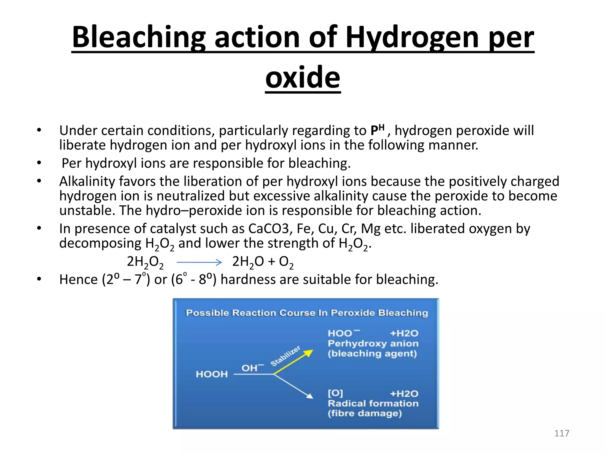 Bleaching action of Hydrogen per
oxide
• Under certain conditions, particularly regarding to PH , hydrogen peroxide will
liberate hydrogen ion and per hydroxyl ions in the following manner.
• Per hydroxyl ions are responsible for bleaching.
• Alkalinity favors the liberation of per hydroxyl ions because the positively charged
hydrogen ion is neutralized but excessive alkalinity cause the peroxide to become
unstable. The hydro–peroxide ion is responsible for bleaching action.
• In presence of catalyst such as CaCO3, Fe, Cu, Cr, Mg etc. liberated oxygen by
decomposing H2O2 and lower the strength of H2O2.
2H2O2 2H2O + O2
• Hence (2⁰ – 7⁰) or (6⁰ - 8⁰) hardness are suitable for bleaching.
117
 