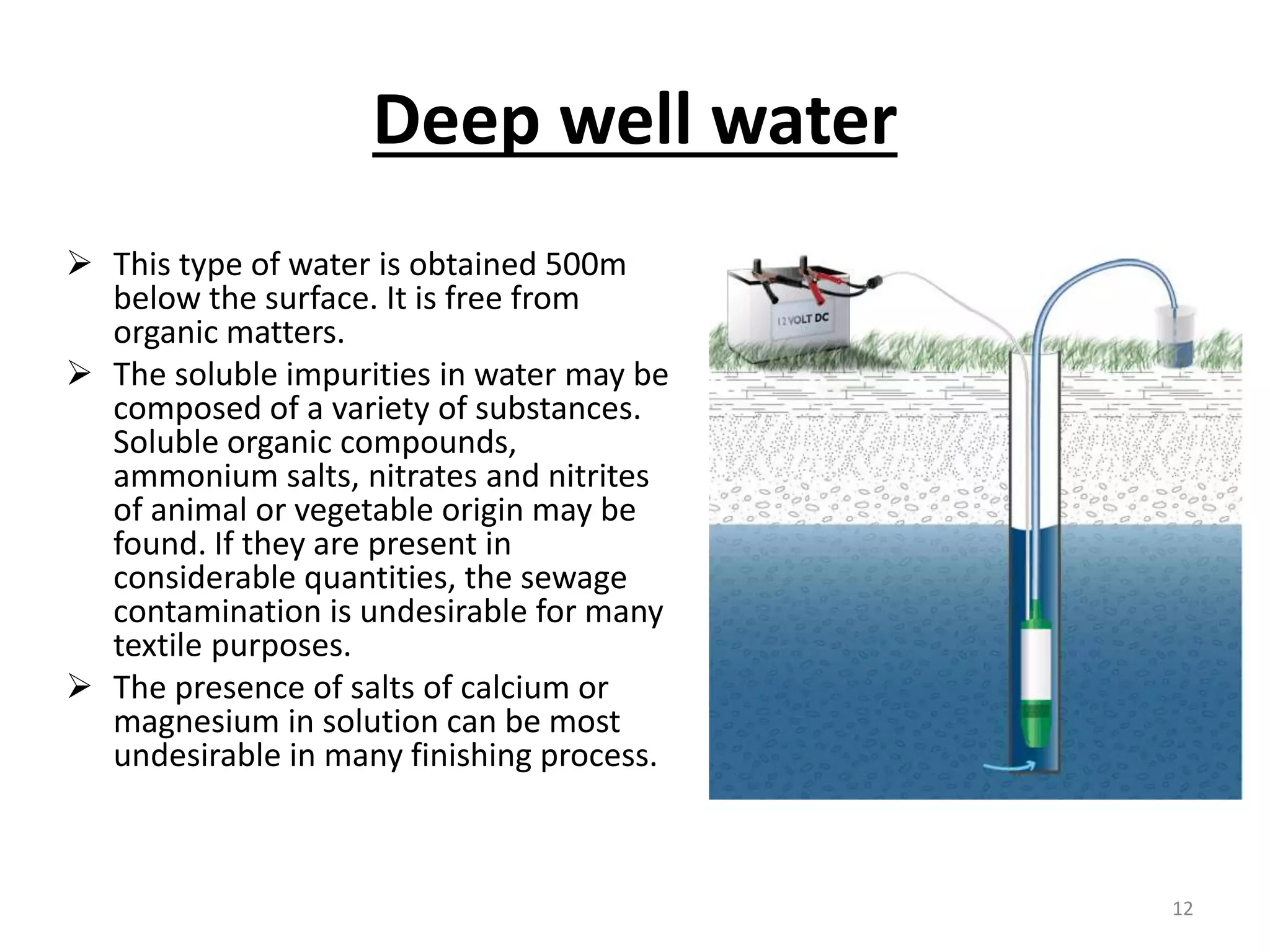 Deep well water
 This type of water is obtained 500m
below the surface. It is free from
organic matters.
 The soluble impurities in water may be
composed of a variety of substances.
Soluble organic compounds,
ammonium salts, nitrates and nitrites
of animal or vegetable origin may be
found. If they are present in
considerable quantities, the sewage
contamination is undesirable for many
textile purposes.
 The presence of salts of calcium or
magnesium in solution can be most
undesirable in many finishing process.
12
 