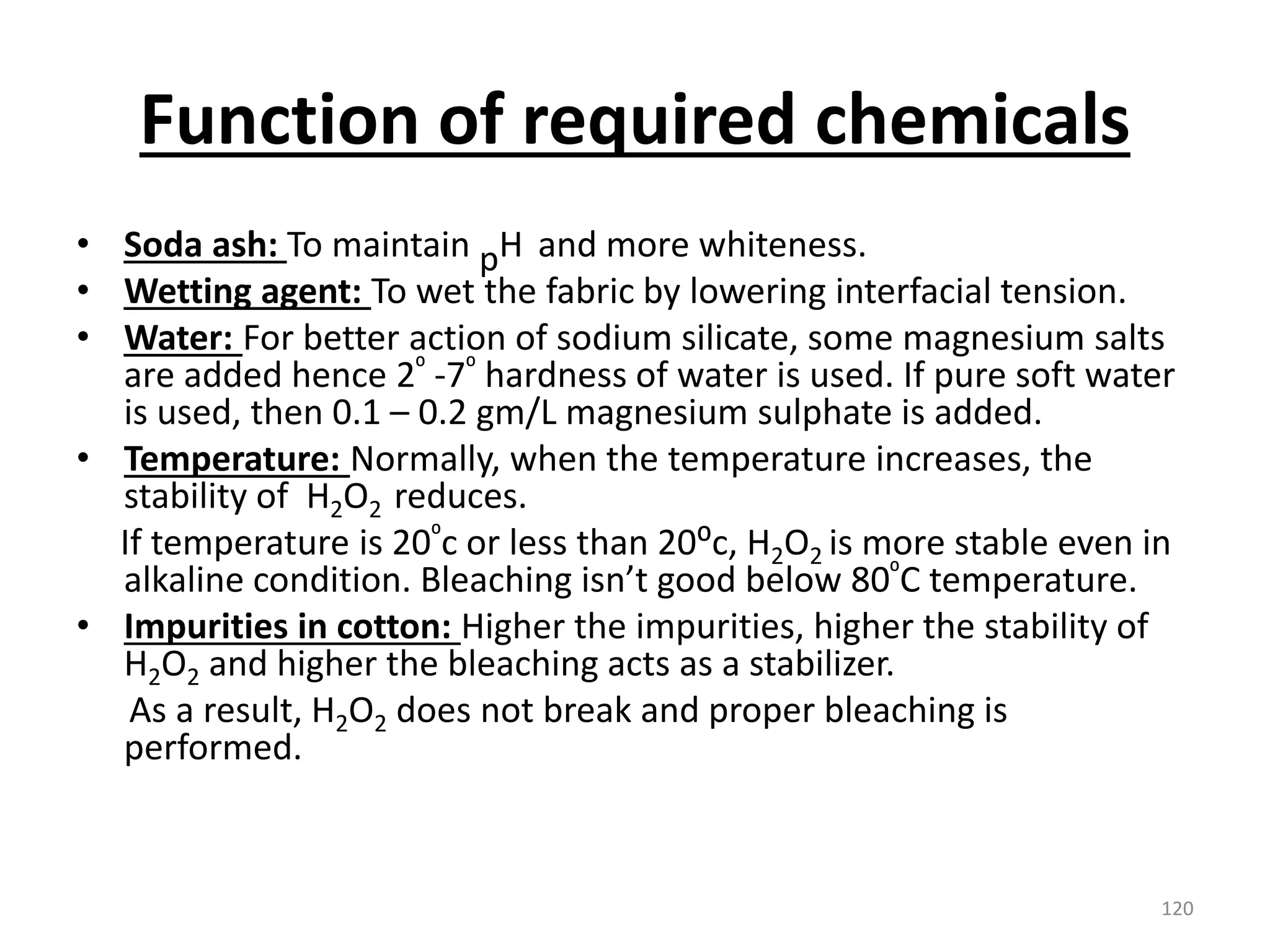 Function of required chemicals
• Soda ash: To maintain pH and more whiteness.
• Wetting agent: To wet the fabric by lowering interfacial tension.
• Water: For better action of sodium silicate, some magnesium salts
are added hence 2⁰ -7⁰ hardness of water is used. If pure soft water
is used, then 0.1 – 0.2 gm/L magnesium sulphate is added.
• Temperature: Normally, when the temperature increases, the
stability of H2O2 reduces.
If temperature is 20⁰c or less than 20⁰c, H2O2 is more stable even in
alkaline condition. Bleaching isn’t good below 80⁰C temperature.
• Impurities in cotton: Higher the impurities, higher the stability of
H2O2 and higher the bleaching acts as a stabilizer.
As a result, H2O2 does not break and proper bleaching is
performed.
120
 
