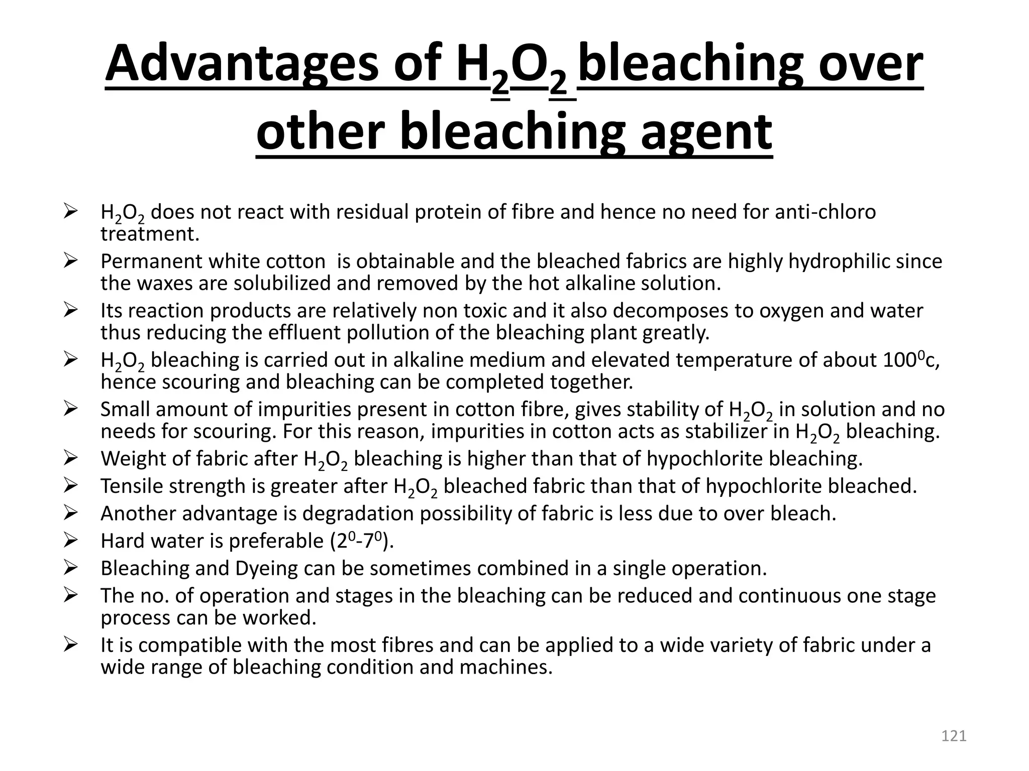 Advantages of H2O2 bleaching over
other bleaching agent
 H2O2 does not react with residual protein of fibre and hence no need for anti-chloro
treatment.
 Permanent white cotton is obtainable and the bleached fabrics are highly hydrophilic since
the waxes are solubilized and removed by the hot alkaline solution.
 Its reaction products are relatively non toxic and it also decomposes to oxygen and water
thus reducing the effluent pollution of the bleaching plant greatly.
 H2O2 bleaching is carried out in alkaline medium and elevated temperature of about 1000c,
hence scouring and bleaching can be completed together.
 Small amount of impurities present in cotton fibre, gives stability of H2O2 in solution and no
needs for scouring. For this reason, impurities in cotton acts as stabilizer in H2O2 bleaching.
 Weight of fabric after H2O2 bleaching is higher than that of hypochlorite bleaching.
 Tensile strength is greater after H2O2 bleached fabric than that of hypochlorite bleached.
 Another advantage is degradation possibility of fabric is less due to over bleach.
 Hard water is preferable (20-70).
 Bleaching and Dyeing can be sometimes combined in a single operation.
 The no. of operation and stages in the bleaching can be reduced and continuous one stage
process can be worked.
 It is compatible with the most fibres and can be applied to a wide variety of fabric under a
wide range of bleaching condition and machines.
121
 