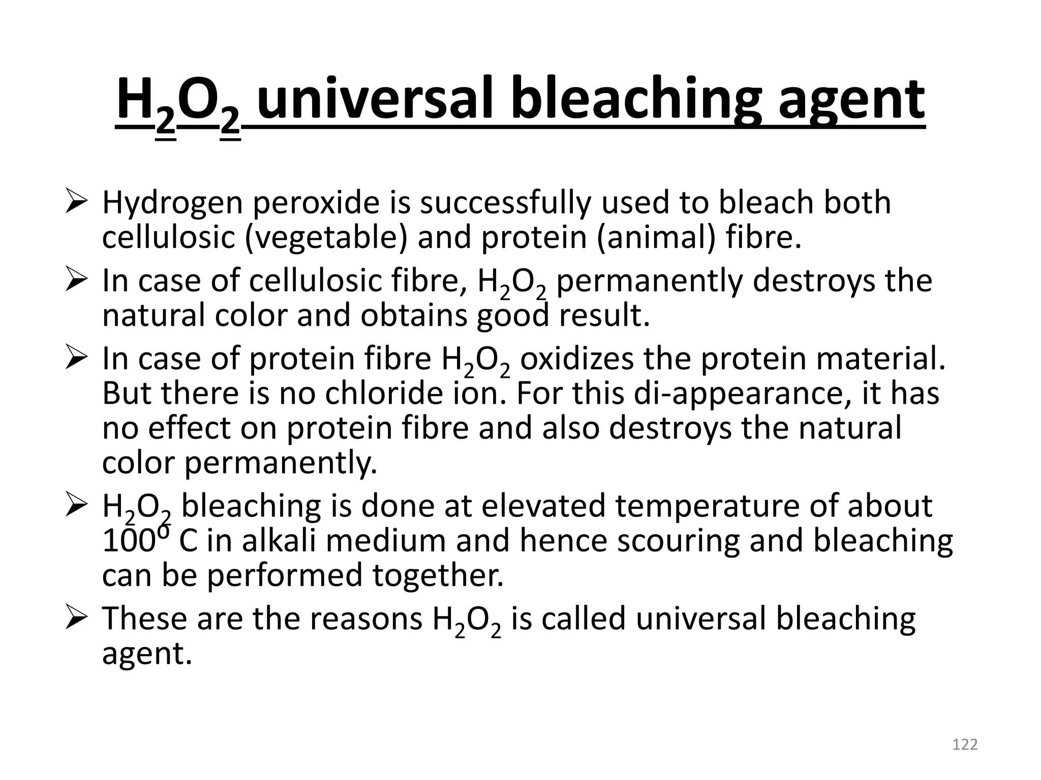 H2O2 universal bleaching agent
 Hydrogen peroxide is successfully used to bleach both
cellulosic (vegetable) and protein (animal) fibre.
 In case of cellulosic fibre, H2O2 permanently destroys the
natural color and obtains good result.
 In case of protein fibre H2O2 oxidizes the protein material.
But there is no chloride ion. For this di-appearance, it has
no effect on protein fibre and also destroys the natural
color permanently.
 H2O2 bleaching is done at elevated temperature of about
100⁰ C in alkali medium and hence scouring and bleaching
can be performed together.
 These are the reasons H2O2 is called universal bleaching
agent.
122
 