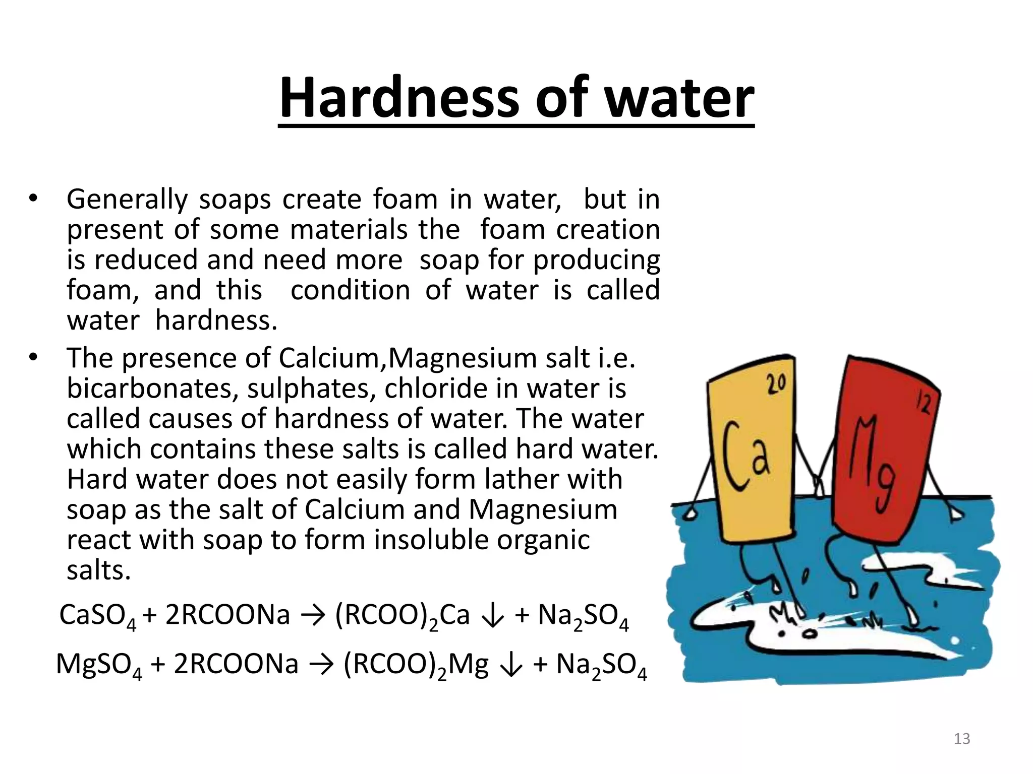 Hardness of water
• Generally soaps create foam in water, but in
present of some materials the foam creation
is reduced and need more soap for producing
foam, and this condition of water is called
water hardness.
• The presence of Calcium,Magnesium salt i.e.
bicarbonates, sulphates, chloride in water is
called causes of hardness of water. The water
which contains these salts is called hard water.
Hard water does not easily form lather with
soap as the salt of Calcium and Magnesium
react with soap to form insoluble organic
salts.
CaSO4 + 2RCOONa → (RCOO)2Ca ↓ + Na2SO4
MgSO4 + 2RCOONa → (RCOO)2Mg ↓ + Na2SO4
13
 