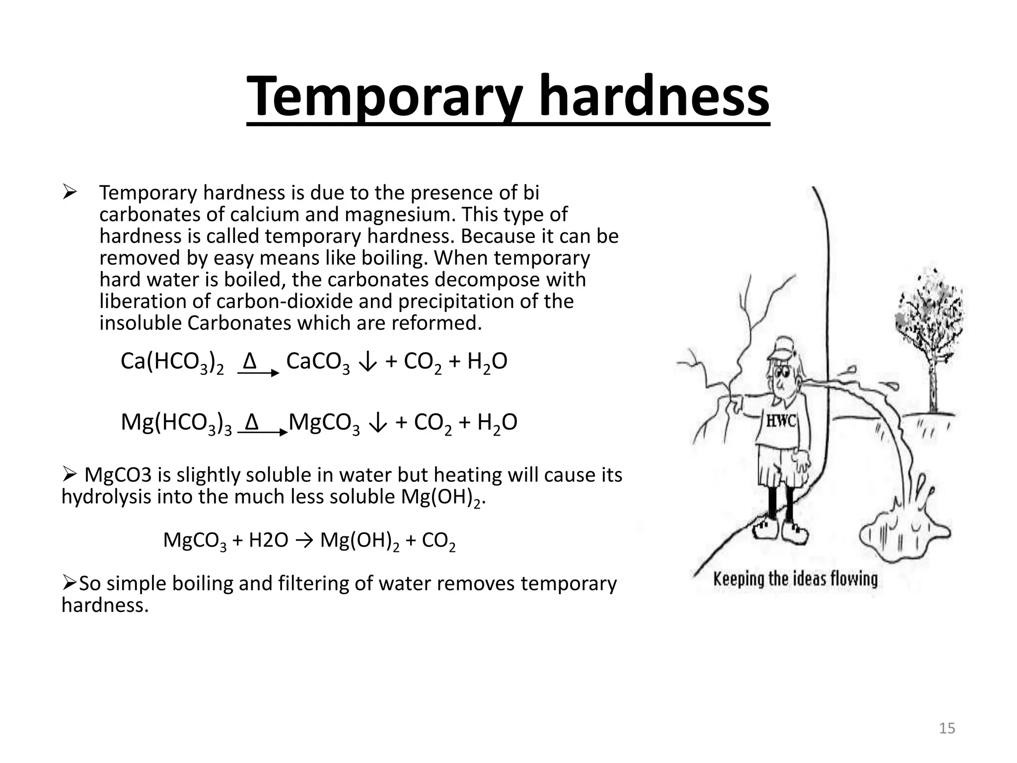 Temporary hardness
 Temporary hardness is due to the presence of bi
carbonates of calcium and magnesium. This type of
hardness is called temporary hardness. Because it can be
removed by easy means like boiling. When temporary
hard water is boiled, the carbonates decompose with
liberation of carbon-dioxide and precipitation of the
insoluble Carbonates which are reformed.
 MgCO3 is slightly soluble in water but heating will cause its
hydrolysis into the much less soluble Mg(OH)2.
MgCO3 + H2O → Mg(OH)2 + CO2
So simple boiling and filtering of water removes temporary
hardness.
Ca(HCO3)2 Δ CaCO3 ↓ + CO2 + H2O
Mg(HCO3)3 Δ MgCO3 ↓ + CO2 + H2O
15
 