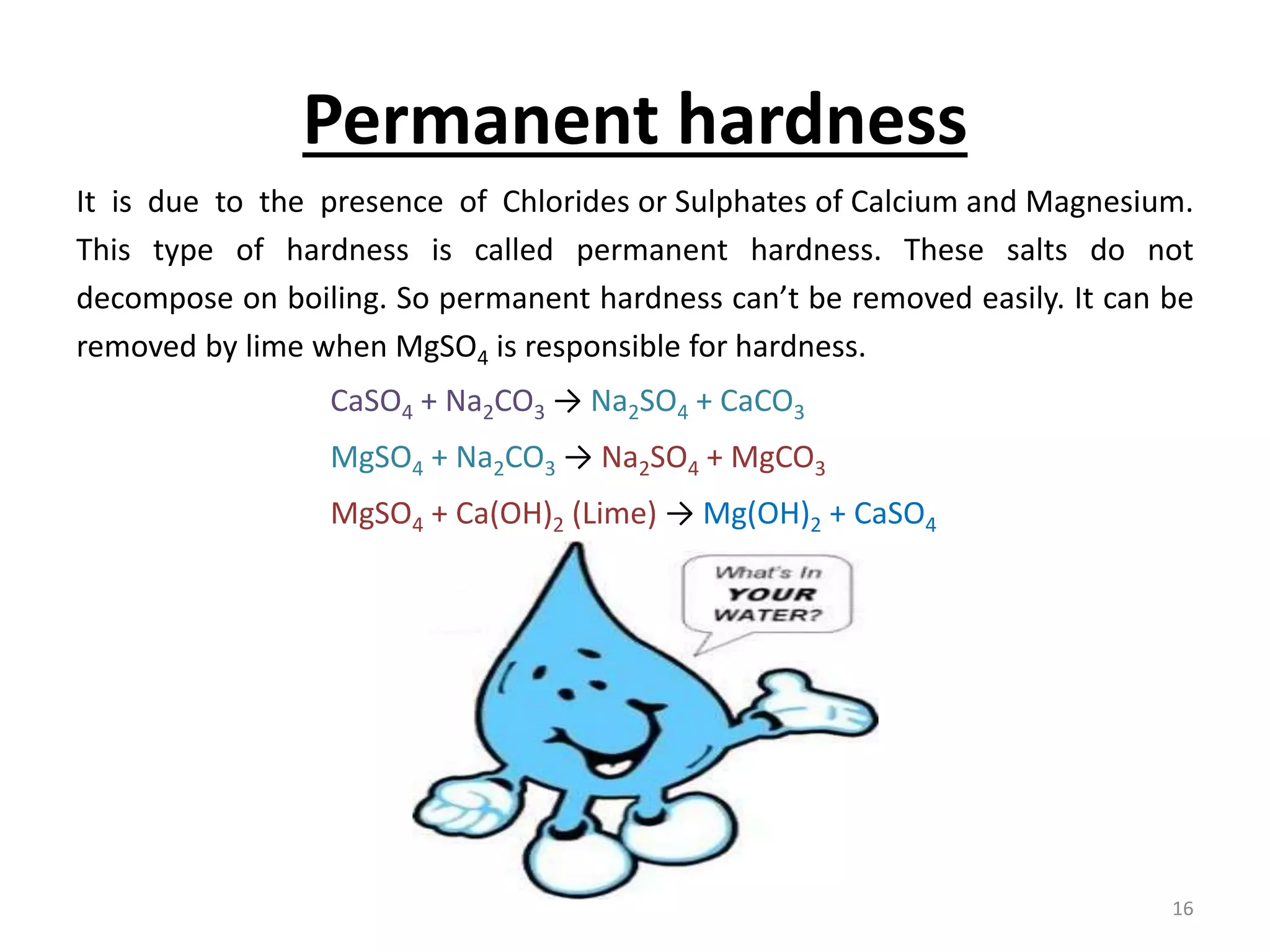 Permanent hardness
It is due to the presence of Chlorides or Sulphates of Calcium and Magnesium.
This type of hardness is called permanent hardness. These salts do not
decompose on boiling. So permanent hardness can’t be removed easily. It can be
removed by lime when MgSO4 is responsible for hardness.
CaSO4 + Na2CO3 → Na2SO4 + CaCO3
MgSO4 + Na2CO3 → Na2SO4 + MgCO3
MgSO4 + Ca(OH)2 (Lime) → Mg(OH)2 + CaSO4
16
 