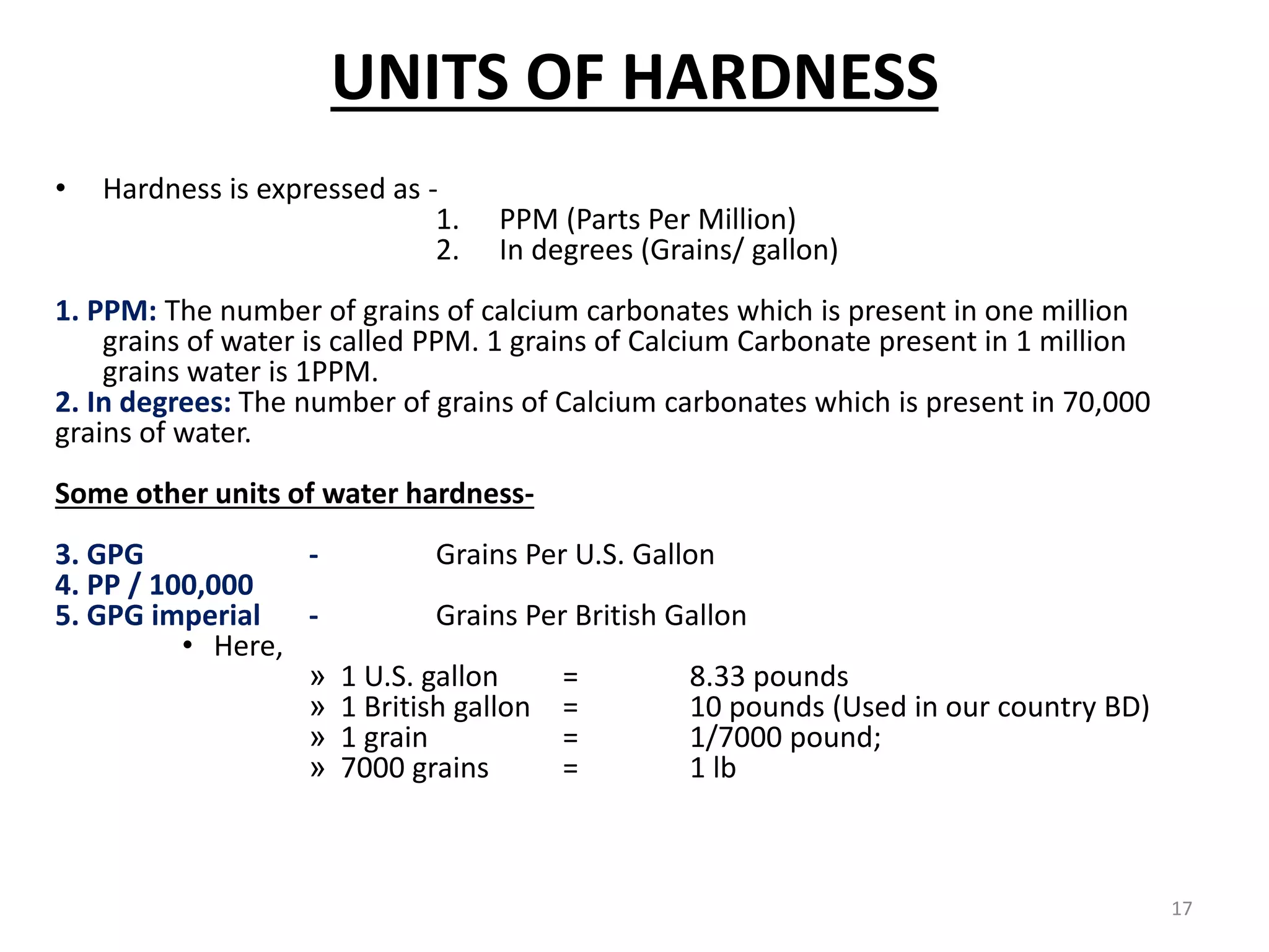 UNITS OF HARDNESS
• Hardness is expressed as -
1. PPM (Parts Per Million)
2. In degrees (Grains/ gallon)
1. PPM: The number of grains of calcium carbonates which is present in one million
grains of water is called PPM. 1 grains of Calcium Carbonate present in 1 million
grains water is 1PPM.
2. In degrees: The number of grains of Calcium carbonates which is present in 70,000
grains of water.
Some other units of water hardness-
3. GPG - Grains Per U.S. Gallon
4. PP / 100,000
5. GPG imperial - Grains Per British Gallon
• Here,
» 1 U.S. gallon = 8.33 pounds
» 1 British gallon = 10 pounds (Used in our country BD)
» 1 grain = 1/7000 pound;
» 7000 grains = 1 lb
17
 