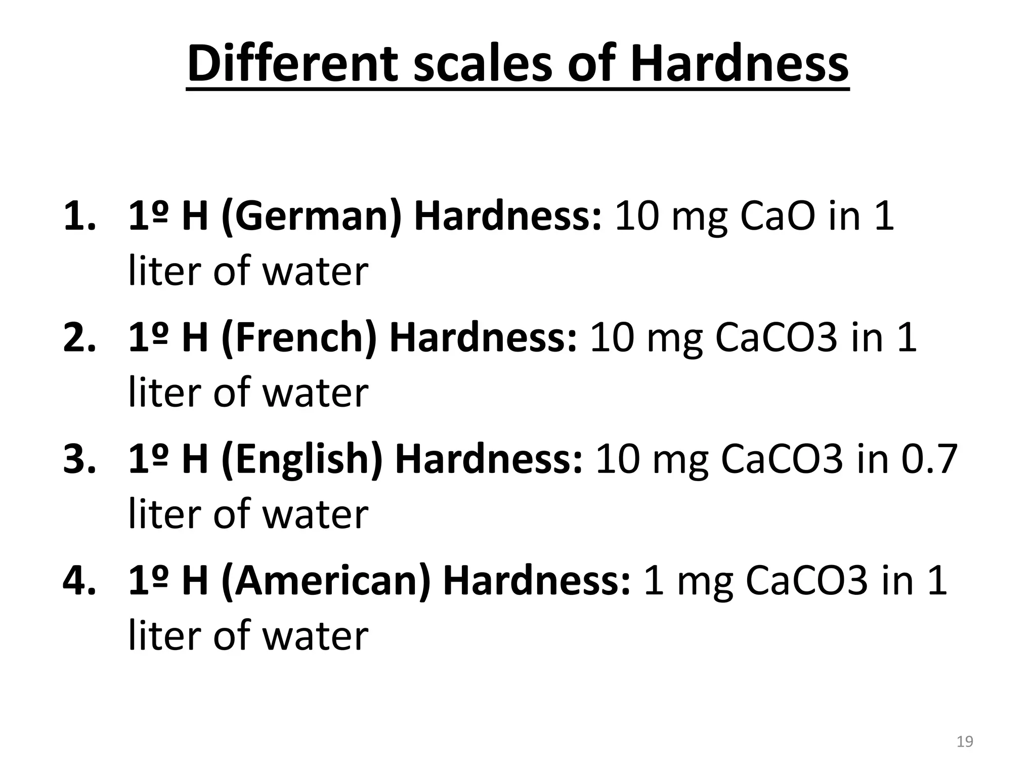 Different scales of Hardness
1. 1º H (German) Hardness: 10 mg CaO in 1
liter of water
2. 1º H (French) Hardness: 10 mg CaCO3 in 1
liter of water
3. 1º H (English) Hardness: 10 mg CaCO3 in 0.7
liter of water
4. 1º H (American) Hardness: 1 mg CaCO3 in 1
liter of water
19
 