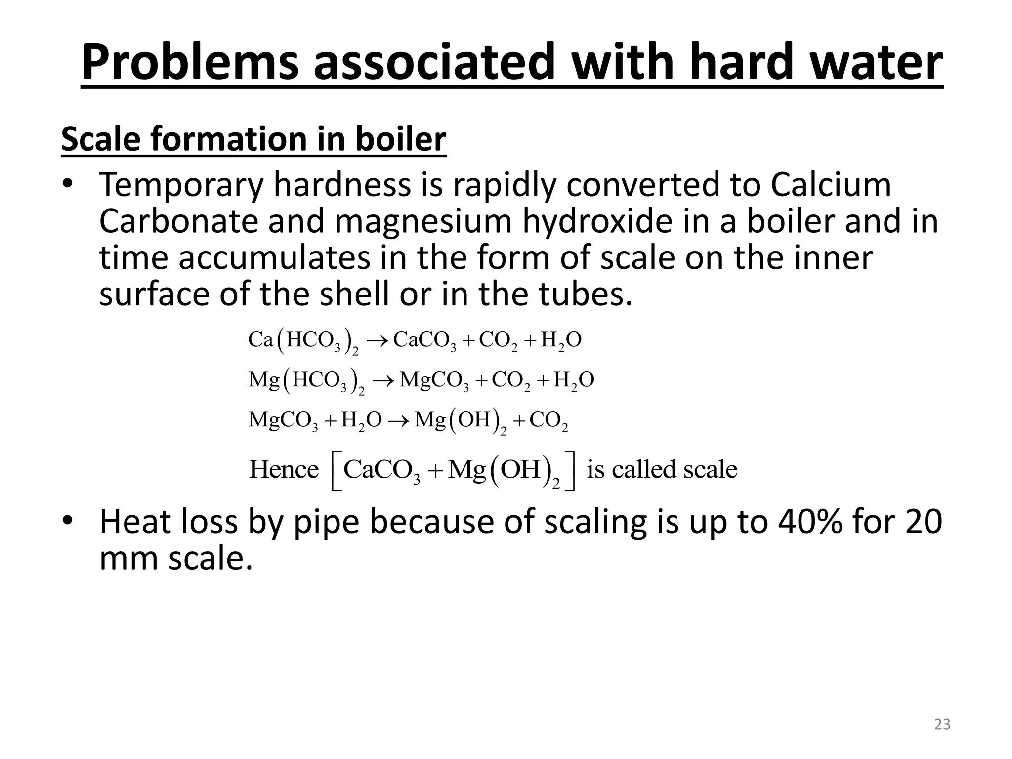Problems associated with hard water
Scale formation in boiler
• Temporary hardness is rapidly converted to Calcium
Carbonate and magnesium hydroxide in a boiler and in
time accumulates in the form of scale on the inner
surface of the shell or in the tubes.
• Heat loss by pipe because of scaling is up to 40% for 20
mm scale.
 
 
 
3 3 2 2
2
3 3 2 2
2
3 2 2
2
Ca HCO CaCO CO H O
Mg HCO MgCO CO H O
MgCO H O Mg OH CO
  
  
  
 
3 2
Hence CaCO Mg OH is called scale
 

 
23
 