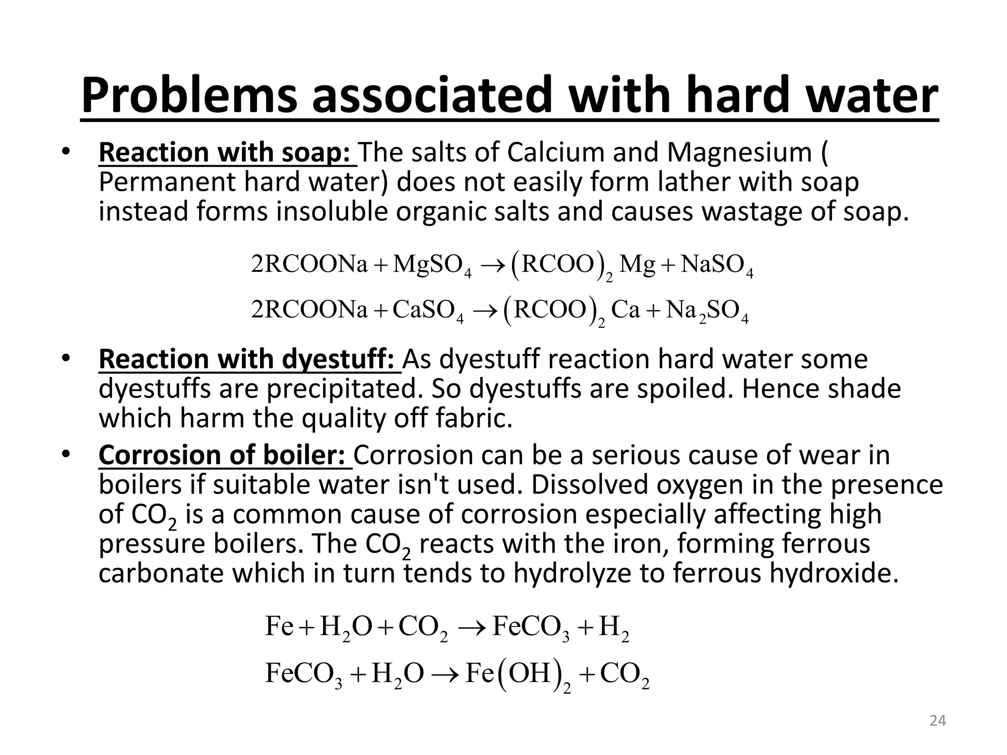 Problems associated with hard water
• Reaction with soap: The salts of Calcium and Magnesium (
Permanent hard water) does not easily form lather with soap
instead forms insoluble organic salts and causes wastage of soap.
• Reaction with dyestuff: As dyestuff reaction hard water some
dyestuffs are precipitated. So dyestuffs are spoiled. Hence shade
which harm the quality off fabric.
• Corrosion of boiler: Corrosion can be a serious cause of wear in
boilers if suitable water isn't used. Dissolved oxygen in the presence
of CO2 is a common cause of corrosion especially affecting high
pressure boilers. The CO2 reacts with the iron, forming ferrous
carbonate which in turn tends to hydrolyze to ferrous hydroxide.
 
 
4 4
2
4 2 4
2
2RCOONa MgSO RCOO Mg NaSO
2RCOONa CaSO RCOO Ca Na SO
  
  
 
2 2 3 2
3 2 2
2
Fe H O CO FeCO H
FeCO H O Fe OH CO
   
  
24
 