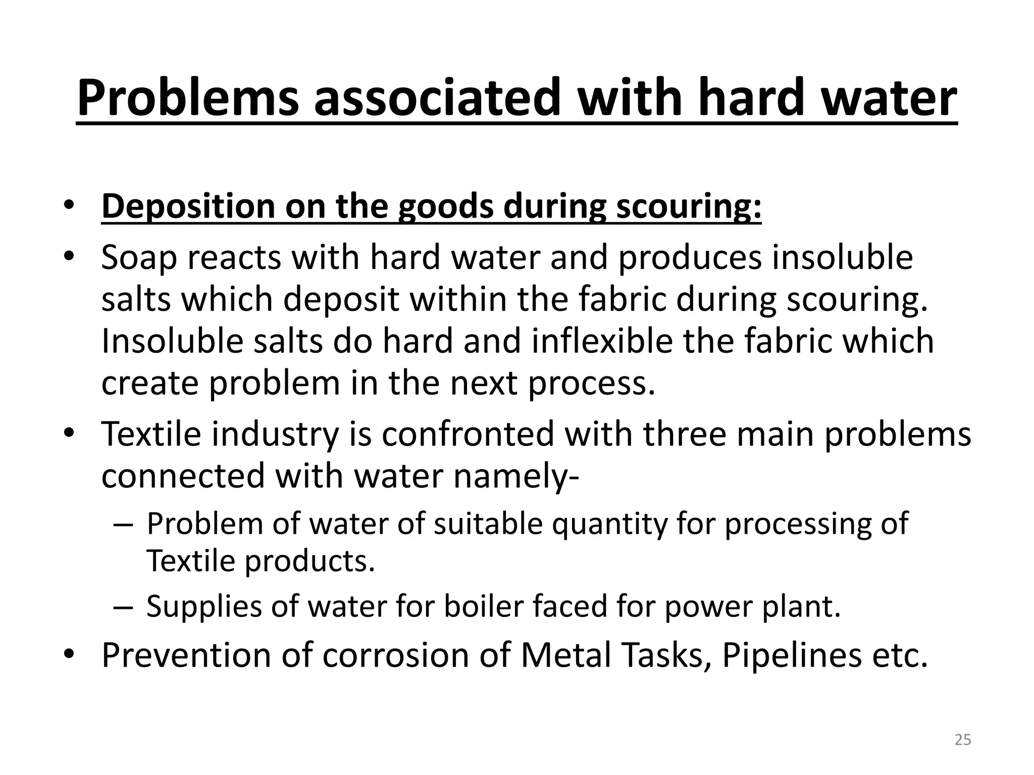 Problems associated with hard water
• Deposition on the goods during scouring:
• Soap reacts with hard water and produces insoluble
salts which deposit within the fabric during scouring.
Insoluble salts do hard and inflexible the fabric which
create problem in the next process.
• Textile industry is confronted with three main problems
connected with water namely-
– Problem of water of suitable quantity for processing of
Textile products.
– Supplies of water for boiler faced for power plant.
• Prevention of corrosion of Metal Tasks, Pipelines etc.
25
 