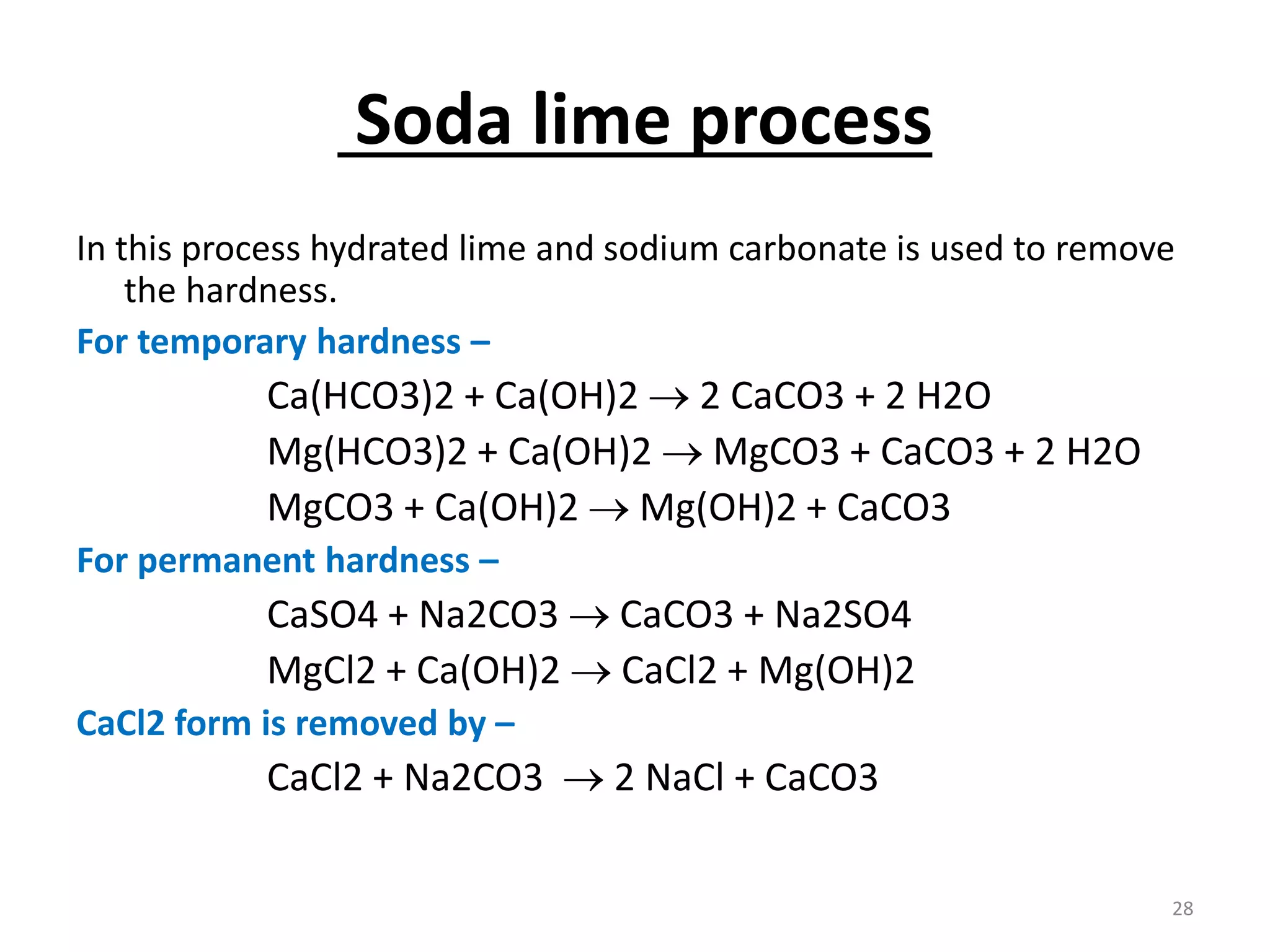 Soda lime process
In this process hydrated lime and sodium carbonate is used to remove
the hardness.
For temporary hardness –
Ca(HCO3)2 + Ca(OH)2  2 CaCO3 + 2 H2O
Mg(HCO3)2 + Ca(OH)2  MgCO3 + CaCO3 + 2 H2O
MgCO3 + Ca(OH)2  Mg(OH)2 + CaCO3
For permanent hardness –
CaSO4 + Na2CO3  CaCO3 + Na2SO4
MgCl2 + Ca(OH)2  CaCl2 + Mg(OH)2
CaCl2 form is removed by –
CaCl2 + Na2CO3  2 NaCl + CaCO3
28
 