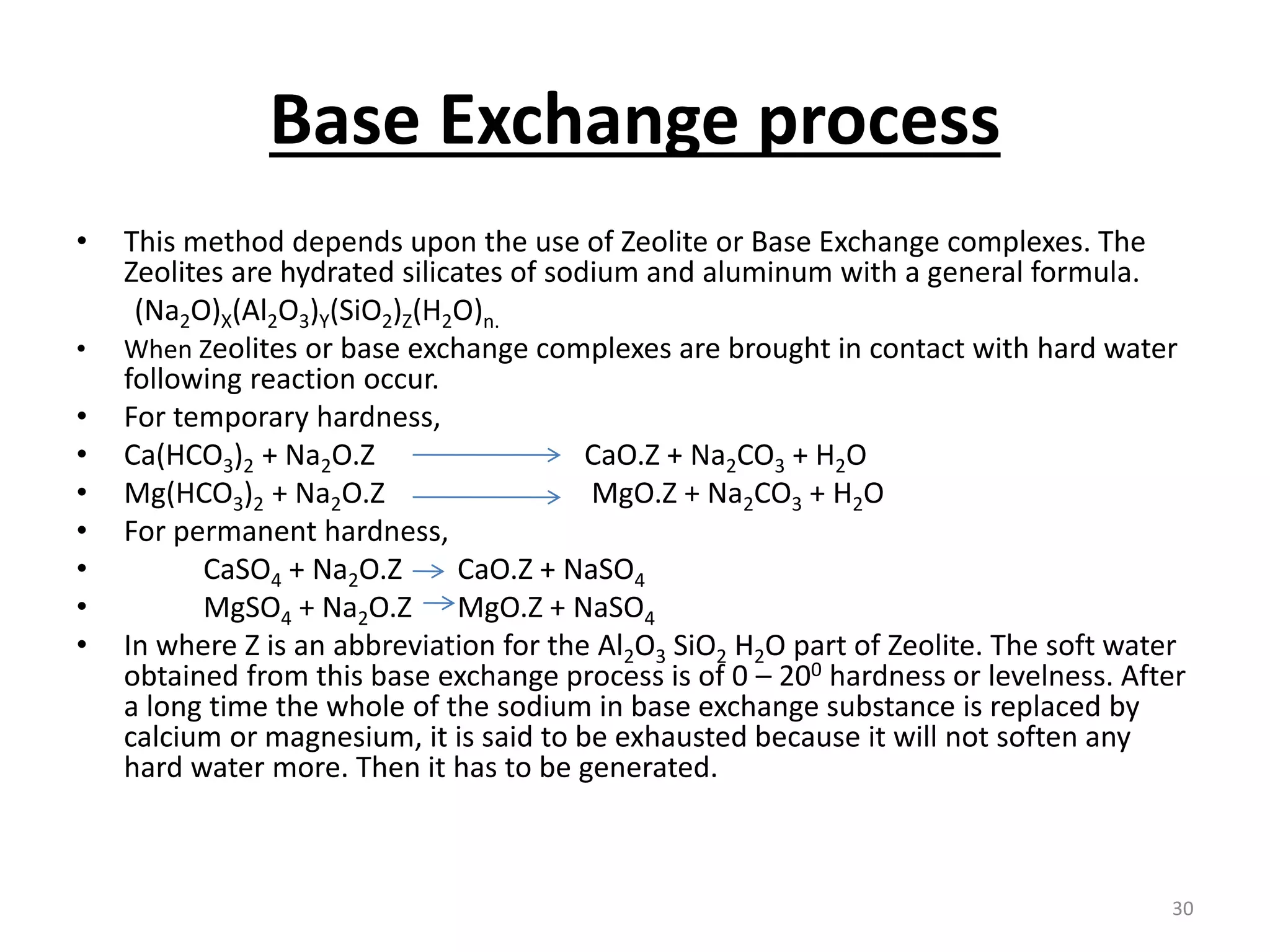 Base Exchange process
• This method depends upon the use of Zeolite or Base Exchange complexes. The
Zeolites are hydrated silicates of sodium and aluminum with a general formula.
(Na2O)X(Al2O3)Y(SiO2)Z(H2O)n.
• When Zeolites or base exchange complexes are brought in contact with hard water
following reaction occur.
• For temporary hardness,
• Ca(HCO3)2 + Na2O.Z CaO.Z + Na2CO3 + H2O
• Mg(HCO3)2 + Na2O.Z MgO.Z + Na2CO3 + H2O
• For permanent hardness,
• CaSO4 + Na2O.Z CaO.Z + NaSO4
• MgSO4 + Na2O.Z MgO.Z + NaSO4
• In where Z is an abbreviation for the Al2O3 SiO2 H2O part of Zeolite. The soft water
obtained from this base exchange process is of 0 – 200 hardness or levelness. After
a long time the whole of the sodium in base exchange substance is replaced by
calcium or magnesium, it is said to be exhausted because it will not soften any
hard water more. Then it has to be generated.
30
 