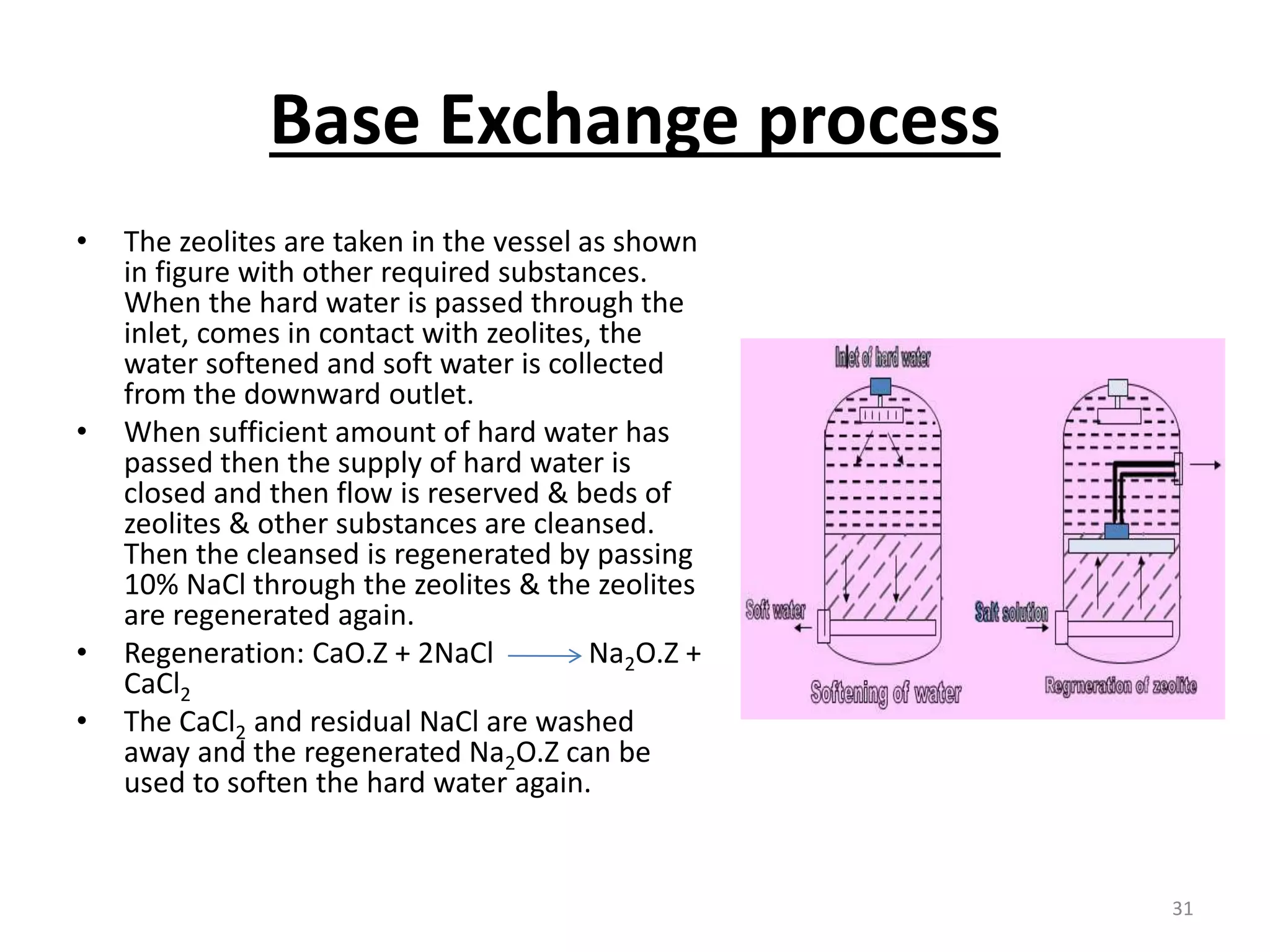 Base Exchange process
• The zeolites are taken in the vessel as shown
in figure with other required substances.
When the hard water is passed through the
inlet, comes in contact with zeolites, the
water softened and soft water is collected
from the downward outlet.
• When sufficient amount of hard water has
passed then the supply of hard water is
closed and then flow is reserved & beds of
zeolites & other substances are cleansed.
Then the cleansed is regenerated by passing
10% NaCl through the zeolites & the zeolites
are regenerated again.
• Regeneration: CaO.Z + 2NaCl Na2O.Z +
CaCl2
• The CaCl2 and residual NaCl are washed
away and the regenerated Na2O.Z can be
used to soften the hard water again.
31
 