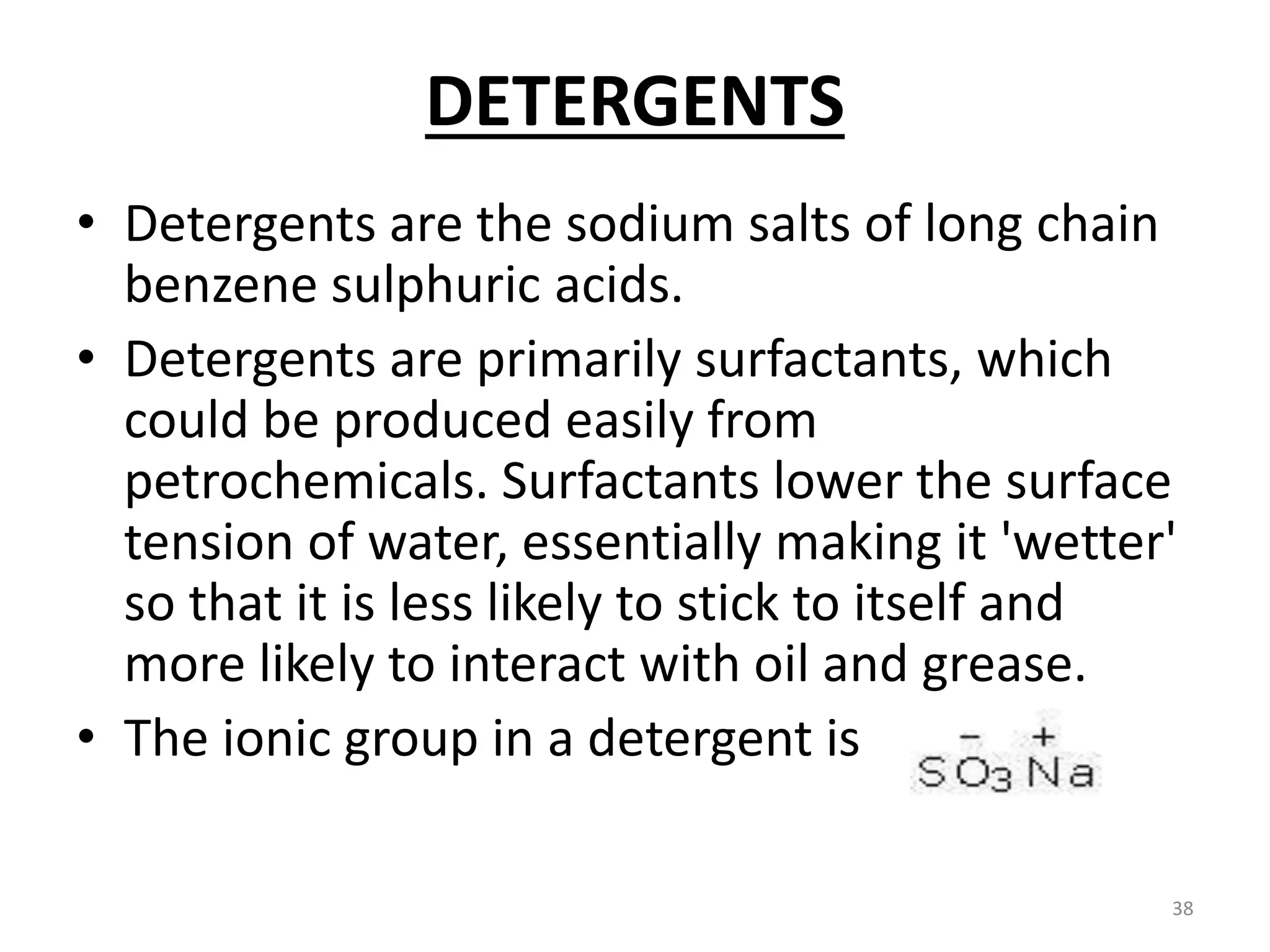 DETERGENTS
• Detergents are the sodium salts of long chain
benzene sulphuric acids.
• Detergents are primarily surfactants, which
could be produced easily from
petrochemicals. Surfactants lower the surface
tension of water, essentially making it 'wetter'
so that it is less likely to stick to itself and
more likely to interact with oil and grease.
• The ionic group in a detergent is
38
 