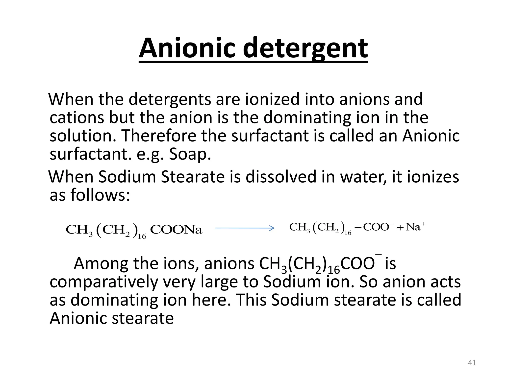 Anionic detergent
When the detergents are ionized into anions and
cations but the anion is the dominating ion in the
solution. Therefore the surfactant is called an Anionic
surfactant. e.g. Soap.
When Sodium Stearate is dissolved in water, it ionizes
as follows:
Among the ions, anions CH3(CH2)16COO‾ is
comparatively very large to Sodium ion. So anion acts
as dominating ion here. This Sodium stearate is called
Anionic stearate
 
3 2 16
CH CH COONa  
3 2 16
CH CH COO Na
 
 
41
 