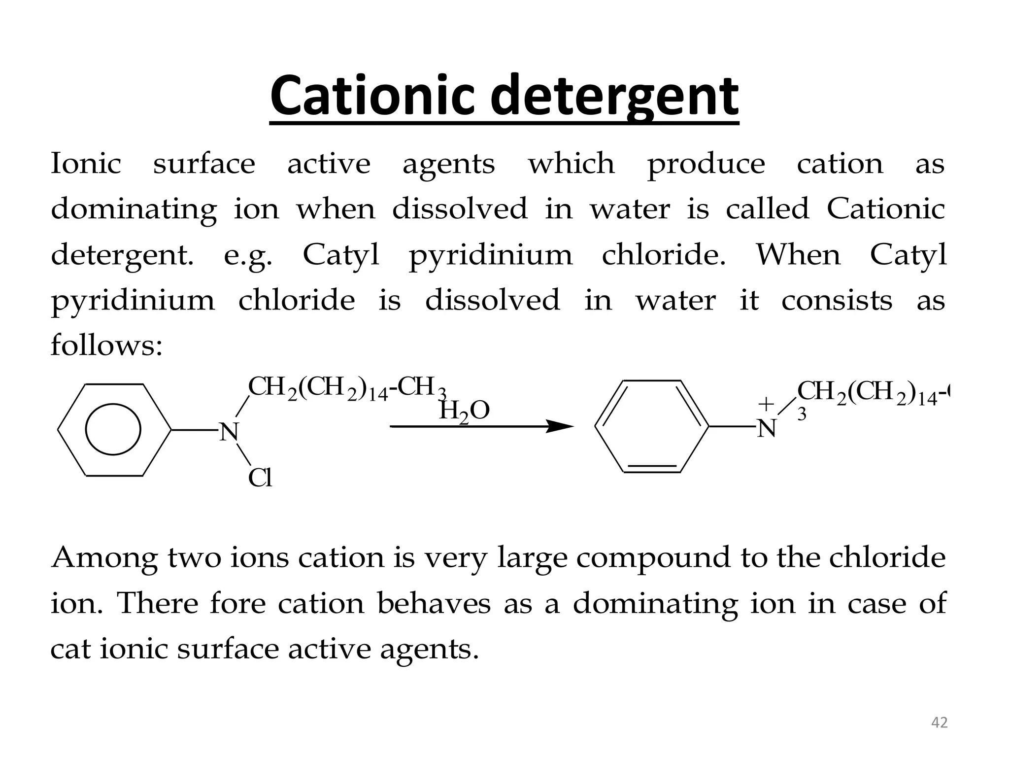 Cationic detergent
Ionic surface active agents which produce cation as
dominating ion when dissolved in water is called Cationic
detergent. e.g. Catyl pyridinium chloride. When Catyl
pyridinium chloride is dissolved in water it consists as
follows:
N
Cl
CH2(CH2)14-CH3
H2O
N
CH2(CH2)14-CH
3
+
+
Among two ions cation is very large compound to the chloride
ion. There fore cation behaves as a dominating ion in case of
cat ionic surface active agents.
42
 