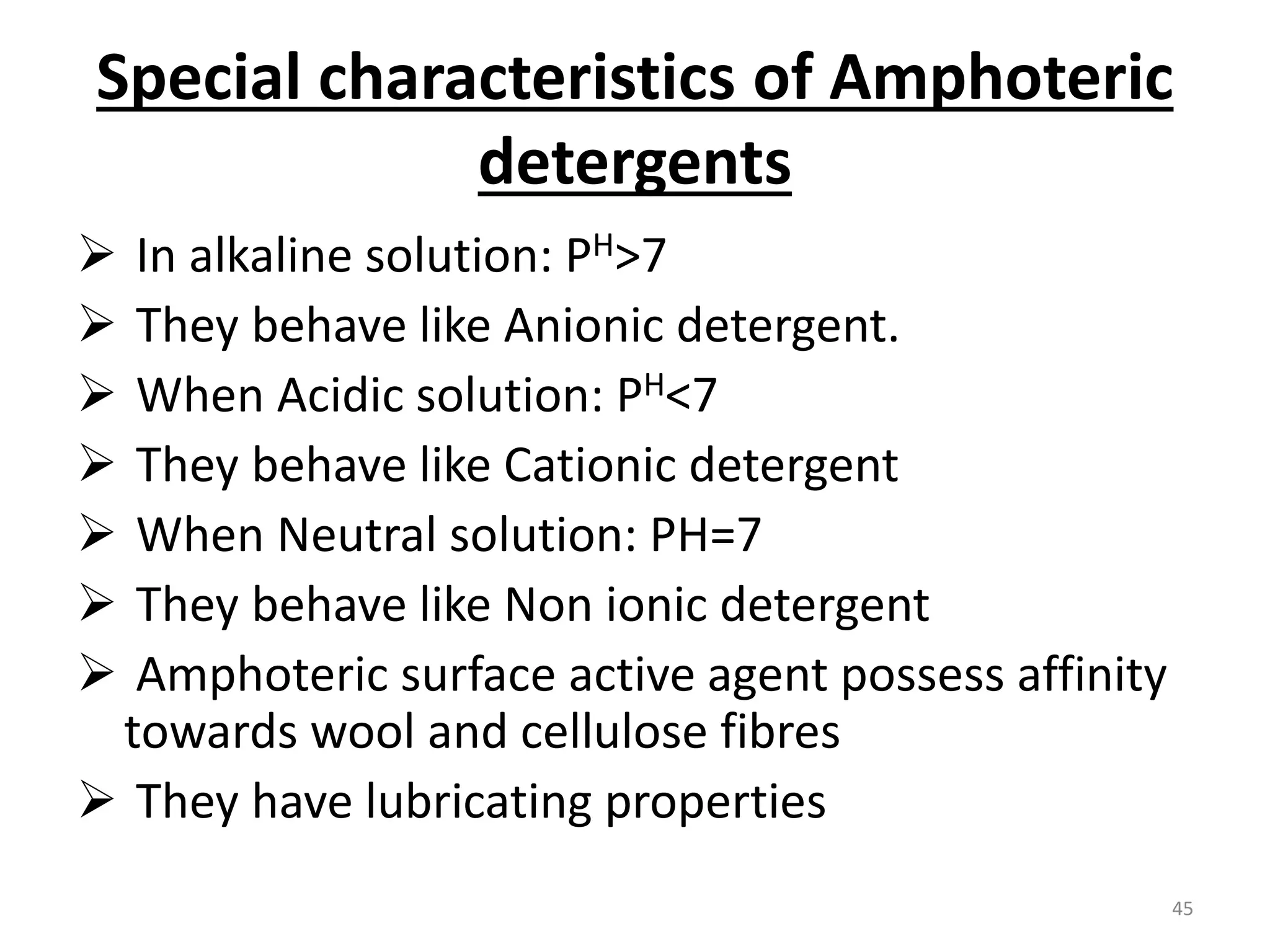 Special characteristics of Amphoteric
detergents
 In alkaline solution: PH>7
 They behave like Anionic detergent.
 When Acidic solution: PH<7
 They behave like Cationic detergent
 When Neutral solution: PH=7
 They behave like Non ionic detergent
 Amphoteric surface active agent possess affinity
towards wool and cellulose fibres
 They have lubricating properties
45
 