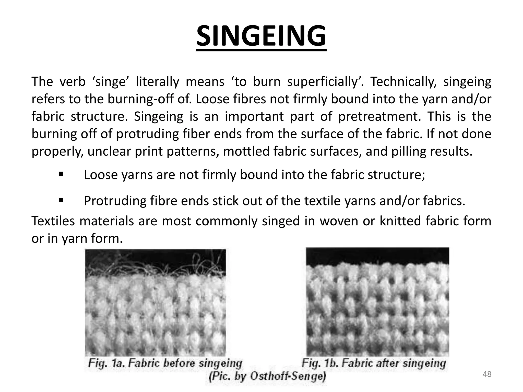 SINGEING
The verb ‘singe’ literally means ‘to burn superficially’. Technically, singeing
refers to the burning-off of. Loose fibres not firmly bound into the yarn and/or
fabric structure. Singeing is an important part of pretreatment. This is the
burning off of protruding fiber ends from the surface of the fabric. If not done
properly, unclear print patterns, mottled fabric surfaces, and pilling results.
 Loose yarns are not firmly bound into the fabric structure;
 Protruding fibre ends stick out of the textile yarns and/or fabrics.
Textiles materials are most commonly singed in woven or knitted fabric form
or in yarn form.
48
 
