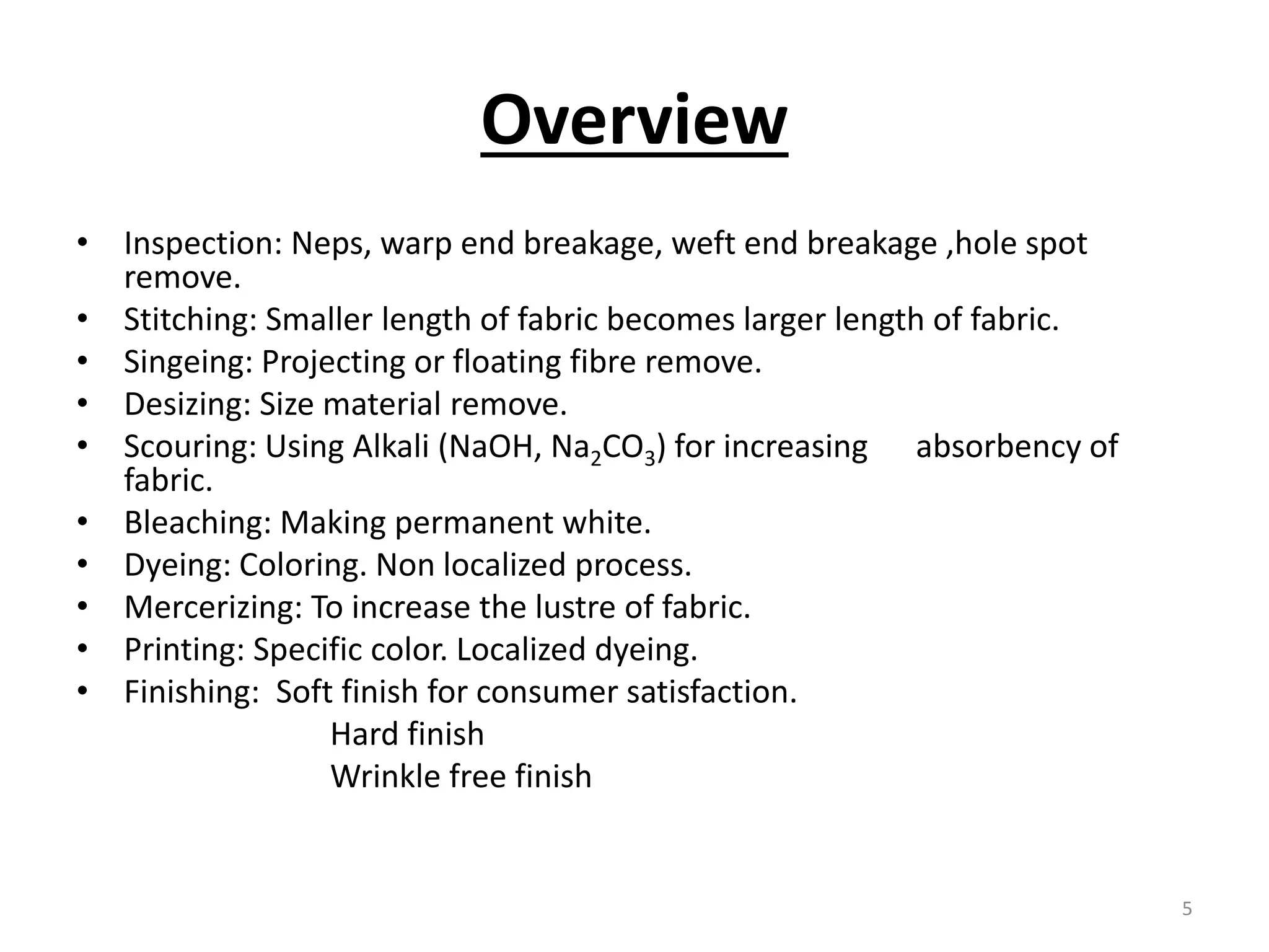Overview
• Inspection: Neps, warp end breakage, weft end breakage ,hole spot
remove.
• Stitching: Smaller length of fabric becomes larger length of fabric.
• Singeing: Projecting or floating fibre remove.
• Desizing: Size material remove.
• Scouring: Using Alkali (NaOH, Na2CO3) for increasing absorbency of
fabric.
• Bleaching: Making permanent white.
• Dyeing: Coloring. Non localized process.
• Mercerizing: To increase the lustre of fabric.
• Printing: Specific color. Localized dyeing.
• Finishing: Soft finish for consumer satisfaction.
Hard finish
Wrinkle free finish
5
 