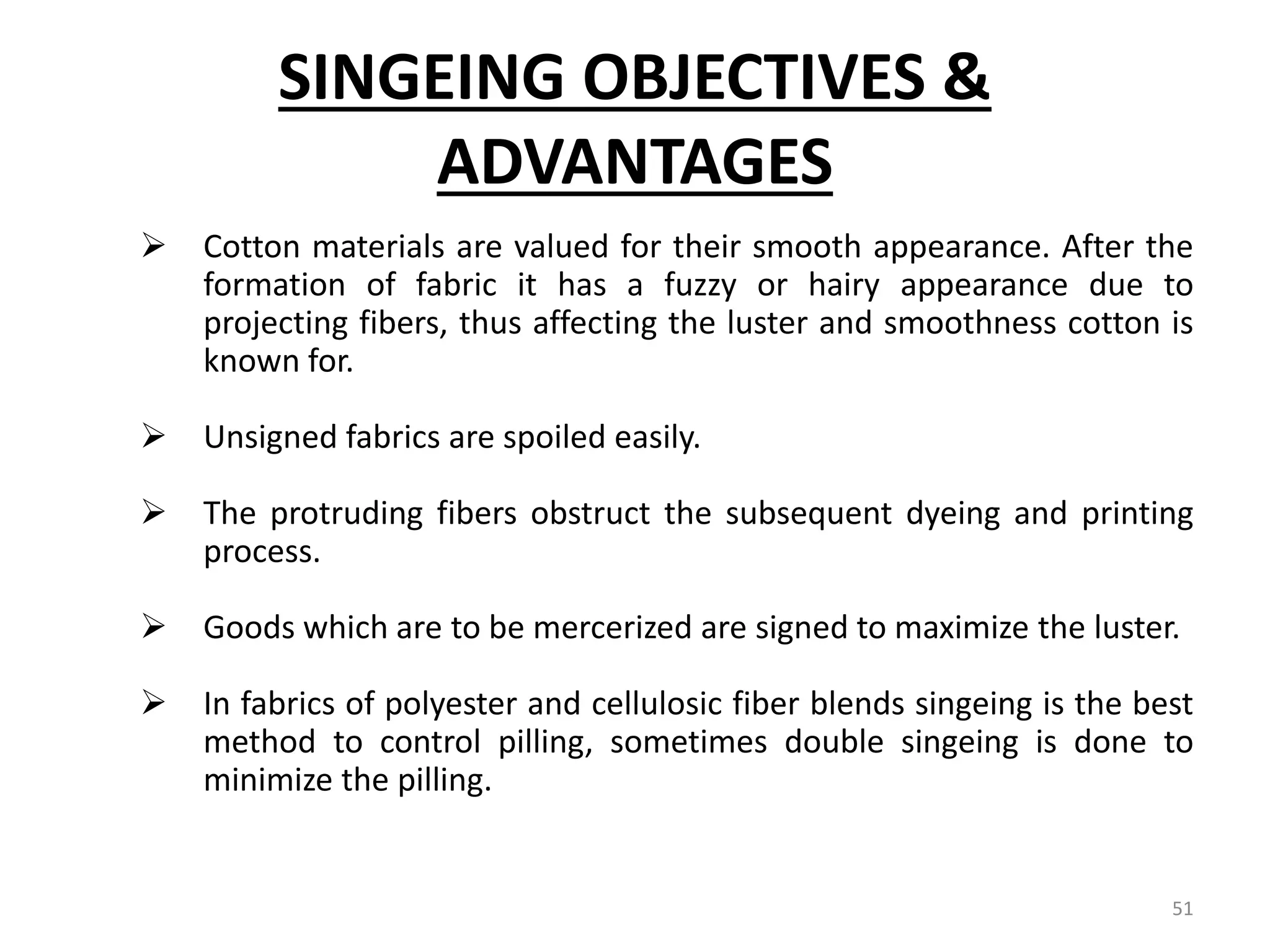 SINGEING OBJECTIVES &
ADVANTAGES
 Cotton materials are valued for their smooth appearance. After the
formation of fabric it has a fuzzy or hairy appearance due to
projecting fibers, thus affecting the luster and smoothness cotton is
known for.
 Unsigned fabrics are spoiled easily.
 The protruding fibers obstruct the subsequent dyeing and printing
process.
 Goods which are to be mercerized are signed to maximize the luster.
 In fabrics of polyester and cellulosic fiber blends singeing is the best
method to control pilling, sometimes double singeing is done to
minimize the pilling.
51
 