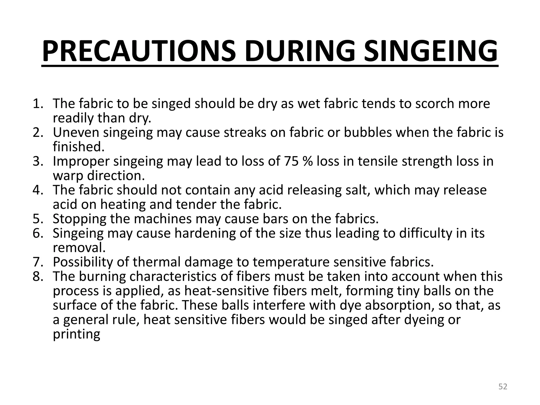 PRECAUTIONS DURING SINGEING
1. The fabric to be singed should be dry as wet fabric tends to scorch more
readily than dry.
2. Uneven singeing may cause streaks on fabric or bubbles when the fabric is
finished.
3. Improper singeing may lead to loss of 75 % loss in tensile strength loss in
warp direction.
4. The fabric should not contain any acid releasing salt, which may release
acid on heating and tender the fabric.
5. Stopping the machines may cause bars on the fabrics.
6. Singeing may cause hardening of the size thus leading to difficulty in its
removal.
7. Possibility of thermal damage to temperature sensitive fabrics.
8. The burning characteristics of fibers must be taken into account when this
process is applied, as heat-sensitive fibers melt, forming tiny balls on the
surface of the fabric. These balls interfere with dye absorption, so that, as
a general rule, heat sensitive fibers would be singed after dyeing or
printing
52
 