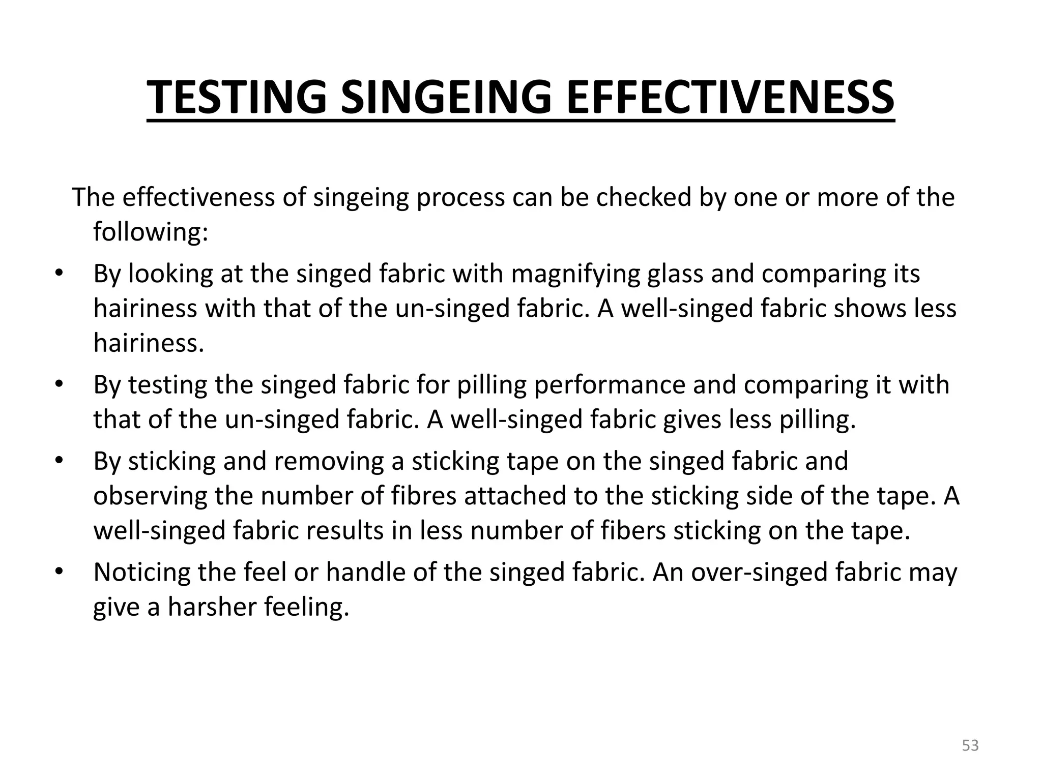 TESTING SINGEING EFFECTIVENESS
The effectiveness of singeing process can be checked by one or more of the
following:
• By looking at the singed fabric with magnifying glass and comparing its
hairiness with that of the un-singed fabric. A well-singed fabric shows less
hairiness.
• By testing the singed fabric for pilling performance and comparing it with
that of the un-singed fabric. A well-singed fabric gives less pilling.
• By sticking and removing a sticking tape on the singed fabric and
observing the number of fibres attached to the sticking side of the tape. A
well-singed fabric results in less number of fibers sticking on the tape.
• Noticing the feel or handle of the singed fabric. An over-singed fabric may
give a harsher feeling.
53
 