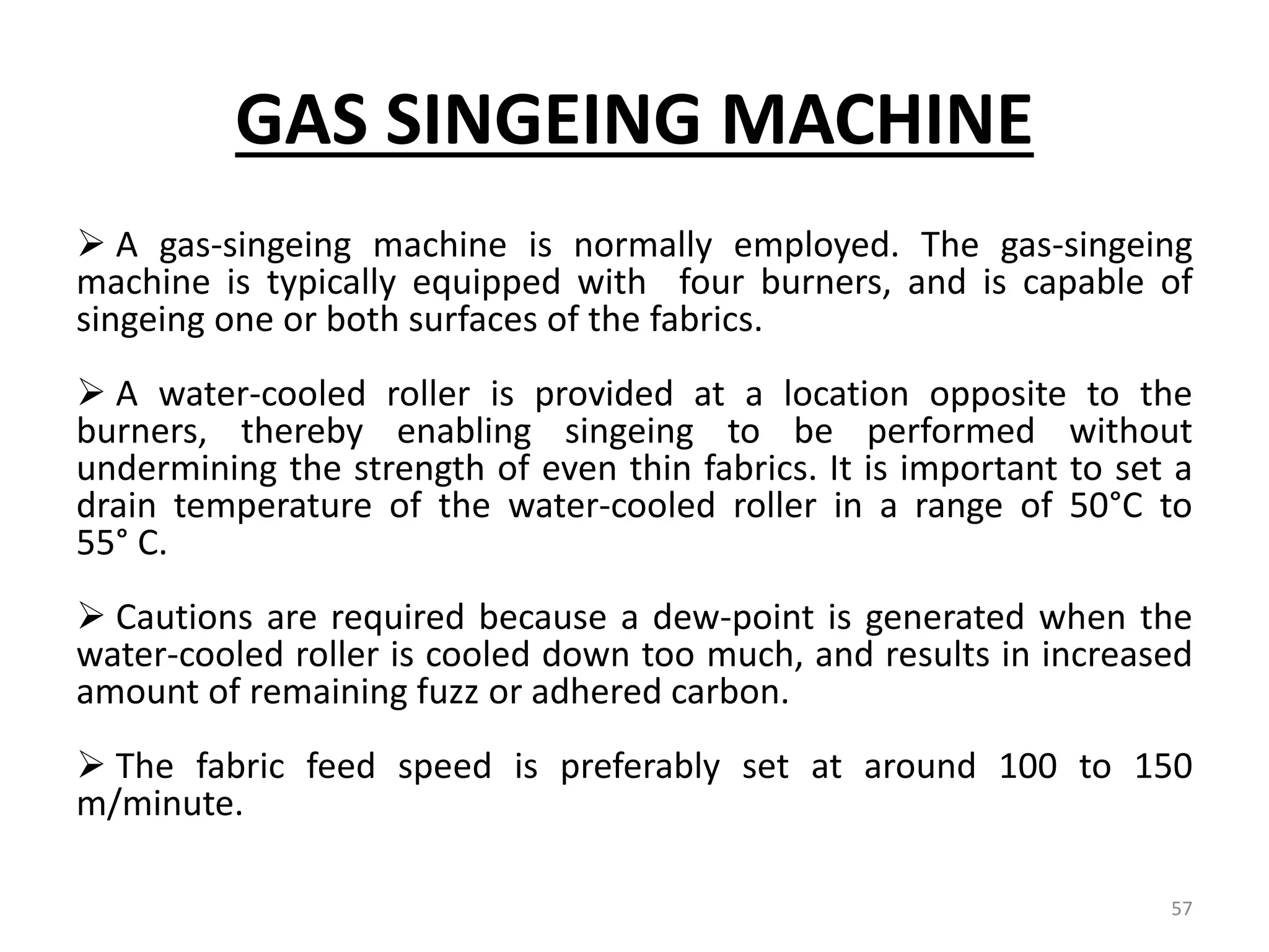 GAS SINGEING MACHINE
 A gas-singeing machine is normally employed. The gas-singeing
machine is typically equipped with four burners, and is capable of
singeing one or both surfaces of the fabrics.
 A water-cooled roller is provided at a location opposite to the
burners, thereby enabling singeing to be performed without
undermining the strength of even thin fabrics. It is important to set a
drain temperature of the water-cooled roller in a range of 50°C to
55° C.
 Cautions are required because a dew-point is generated when the
water-cooled roller is cooled down too much, and results in increased
amount of remaining fuzz or adhered carbon.
 The fabric feed speed is preferably set at around 100 to 150
m/minute.
57
 