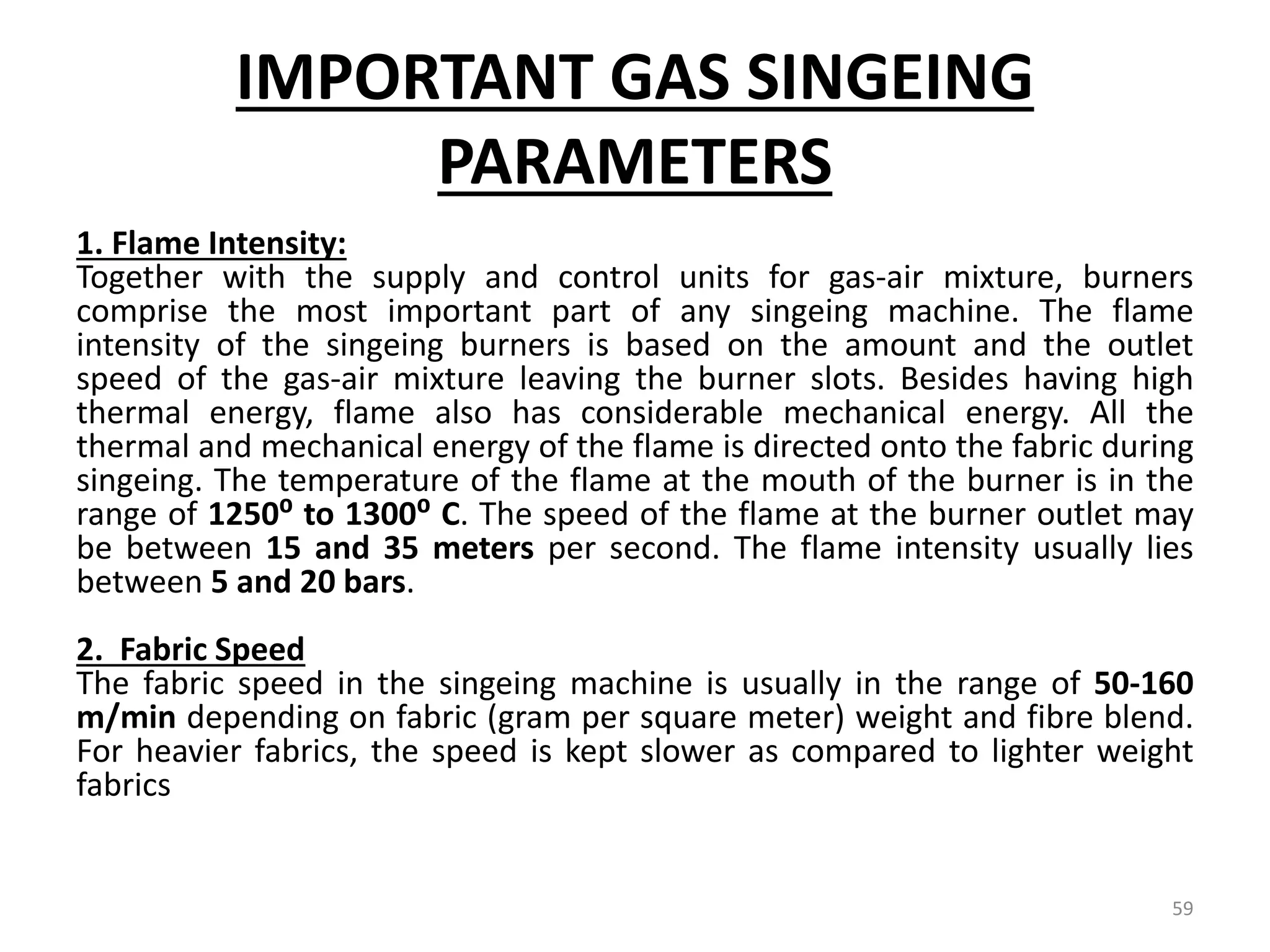 IMPORTANT GAS SINGEING
PARAMETERS
1. Flame Intensity:
Together with the supply and control units for gas-air mixture, burners
comprise the most important part of any singeing machine. The flame
intensity of the singeing burners is based on the amount and the outlet
speed of the gas-air mixture leaving the burner slots. Besides having high
thermal energy, flame also has considerable mechanical energy. All the
thermal and mechanical energy of the flame is directed onto the fabric during
singeing. The temperature of the flame at the mouth of the burner is in the
range of 1250⁰ to 1300⁰ C. The speed of the flame at the burner outlet may
be between 15 and 35 meters per second. The flame intensity usually lies
between 5 and 20 bars.
2. Fabric Speed
The fabric speed in the singeing machine is usually in the range of 50-160
m/min depending on fabric (gram per square meter) weight and fibre blend.
For heavier fabrics, the speed is kept slower as compared to lighter weight
fabrics
59
 