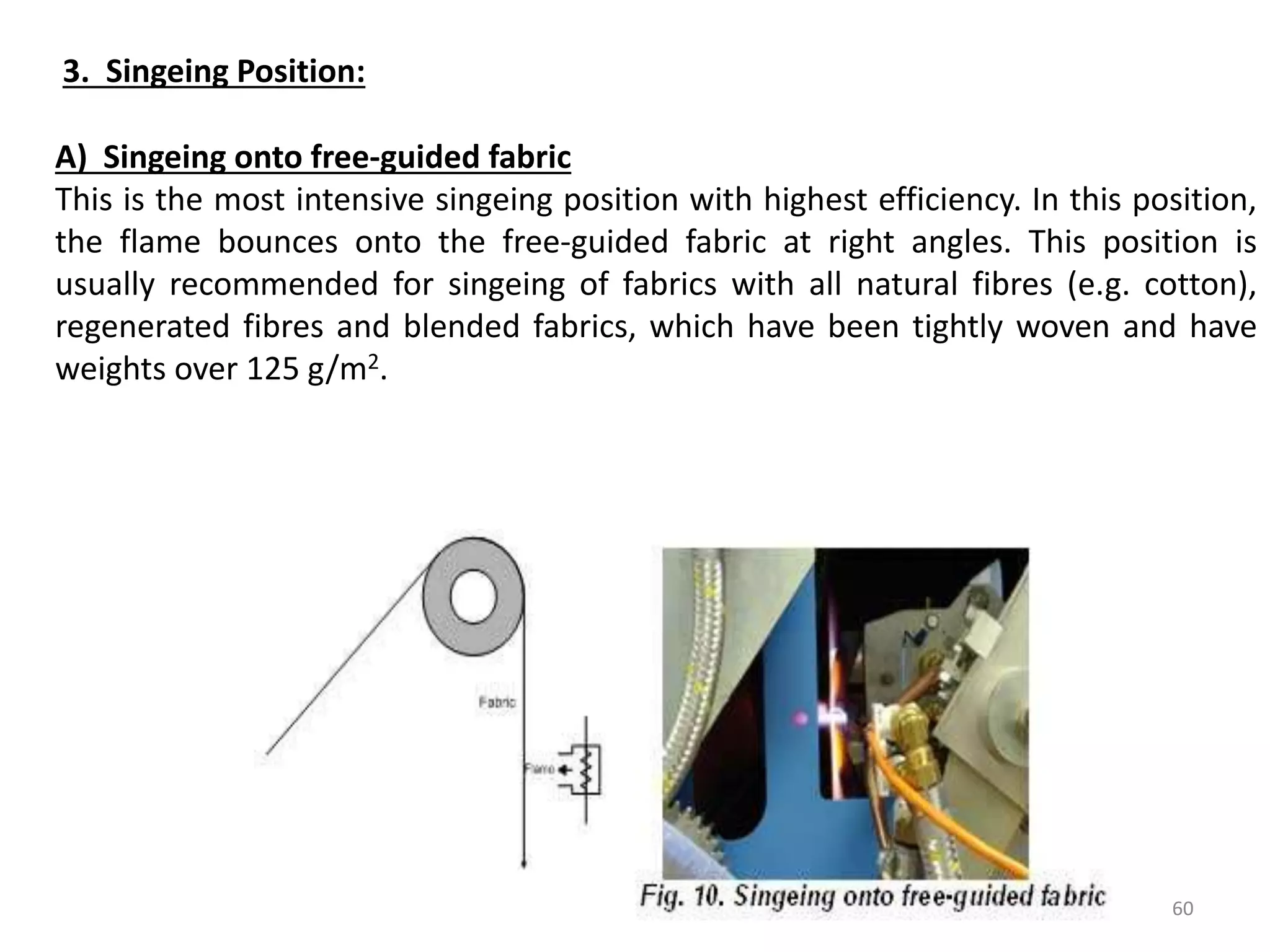 3. Singeing Position:
A) Singeing onto free-guided fabric
This is the most intensive singeing position with highest efficiency. In this position,
the flame bounces onto the free-guided fabric at right angles. This position is
usually recommended for singeing of fabrics with all natural fibres (e.g. cotton),
regenerated fibres and blended fabrics, which have been tightly woven and have
weights over 125 g/m2.
60
 