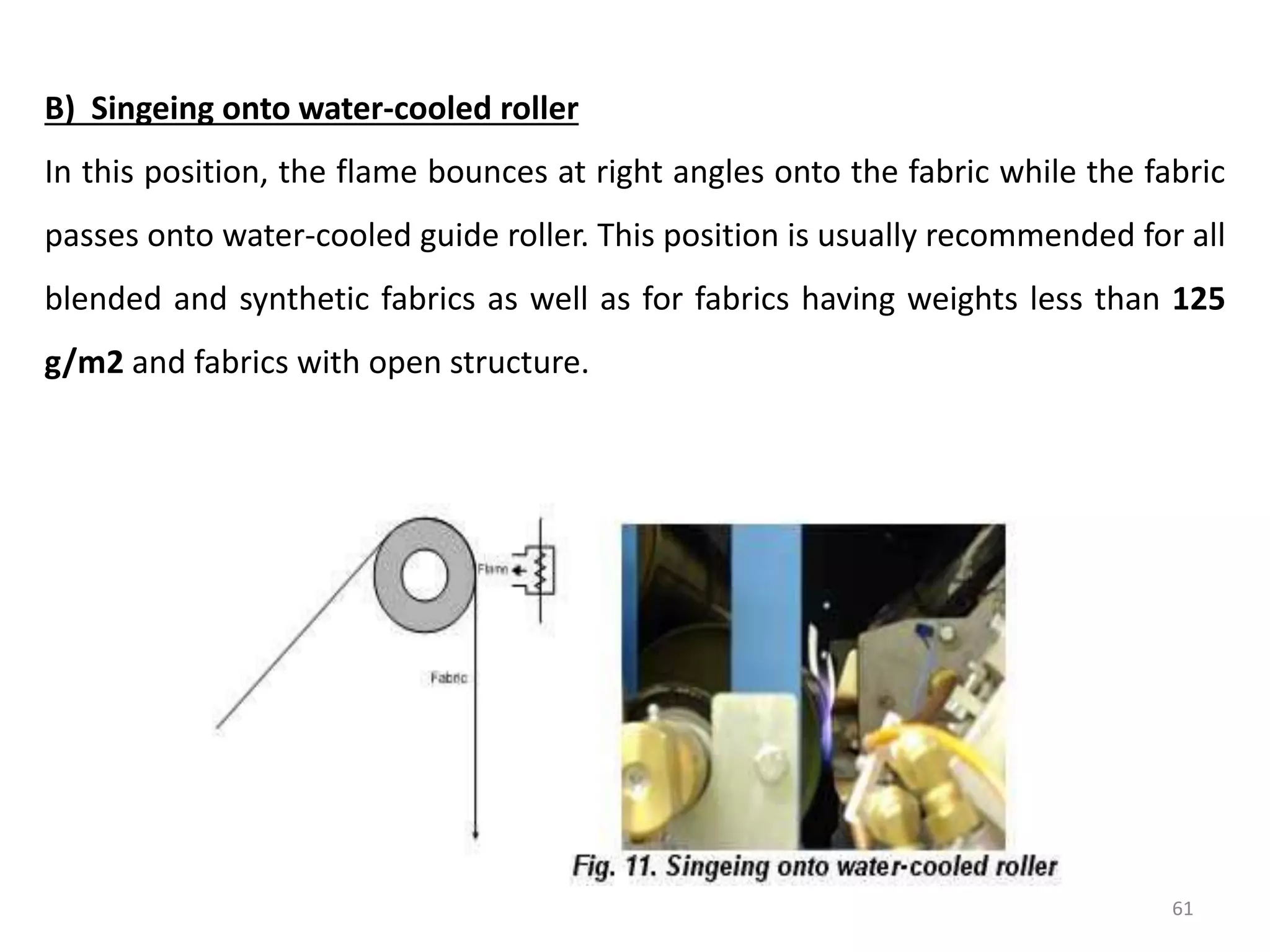 B) Singeing onto water-cooled roller
In this position, the flame bounces at right angles onto the fabric while the fabric
passes onto water-cooled guide roller. This position is usually recommended for all
blended and synthetic fabrics as well as for fabrics having weights less than 125
g/m2 and fabrics with open structure.
61
 