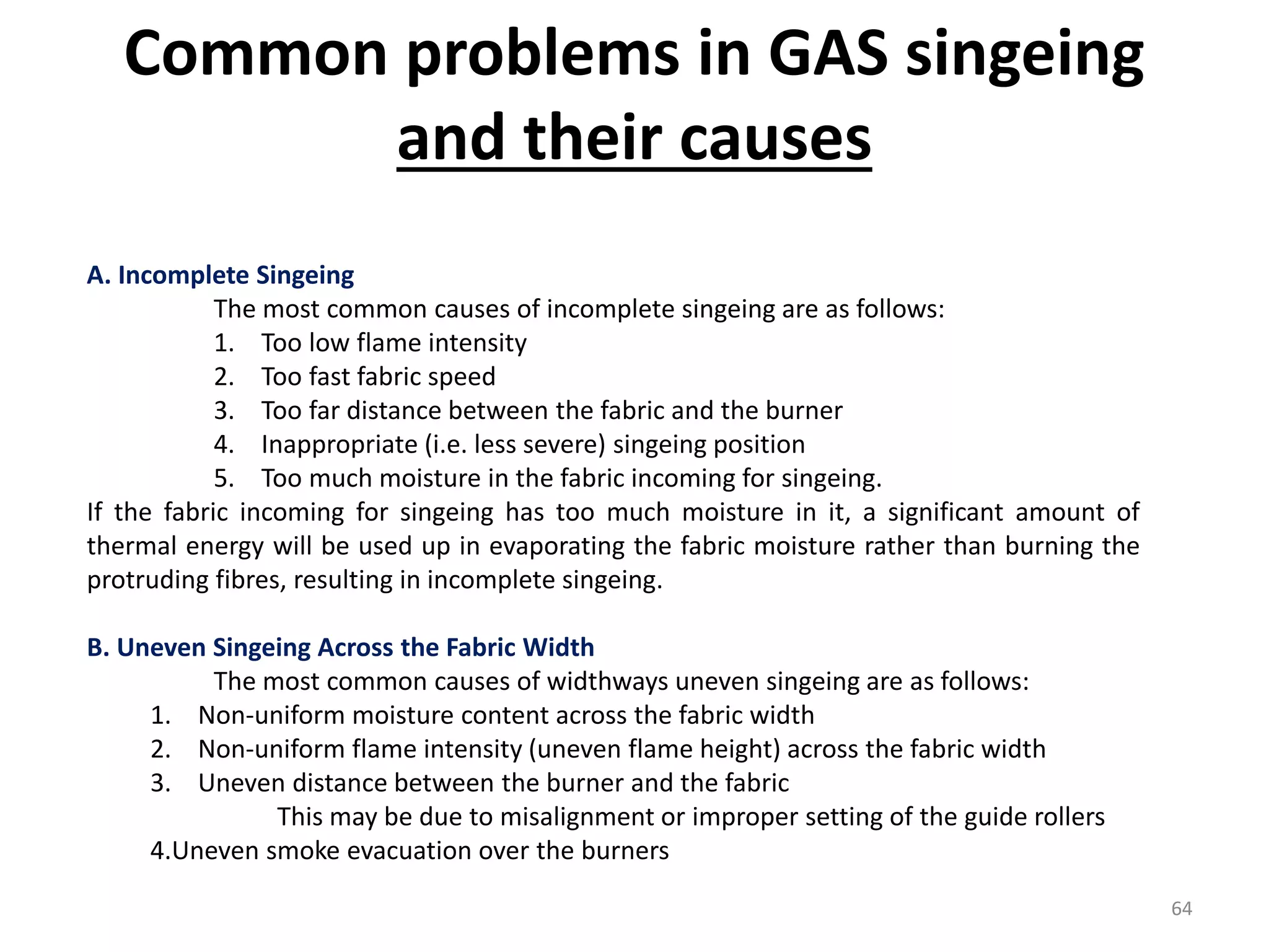 A. Incomplete Singeing
The most common causes of incomplete singeing are as follows:
1. Too low flame intensity
2. Too fast fabric speed
3. Too far distance between the fabric and the burner
4. Inappropriate (i.e. less severe) singeing position
5. Too much moisture in the fabric incoming for singeing.
If the fabric incoming for singeing has too much moisture in it, a significant amount of
thermal energy will be used up in evaporating the fabric moisture rather than burning the
protruding fibres, resulting in incomplete singeing.
B. Uneven Singeing Across the Fabric Width
The most common causes of widthways uneven singeing are as follows:
1. Non-uniform moisture content across the fabric width
2. Non-uniform flame intensity (uneven flame height) across the fabric width
3. Uneven distance between the burner and the fabric
This may be due to misalignment or improper setting of the guide rollers
4.Uneven smoke evacuation over the burners
Common problems in GAS singeing
and their causes
64
 