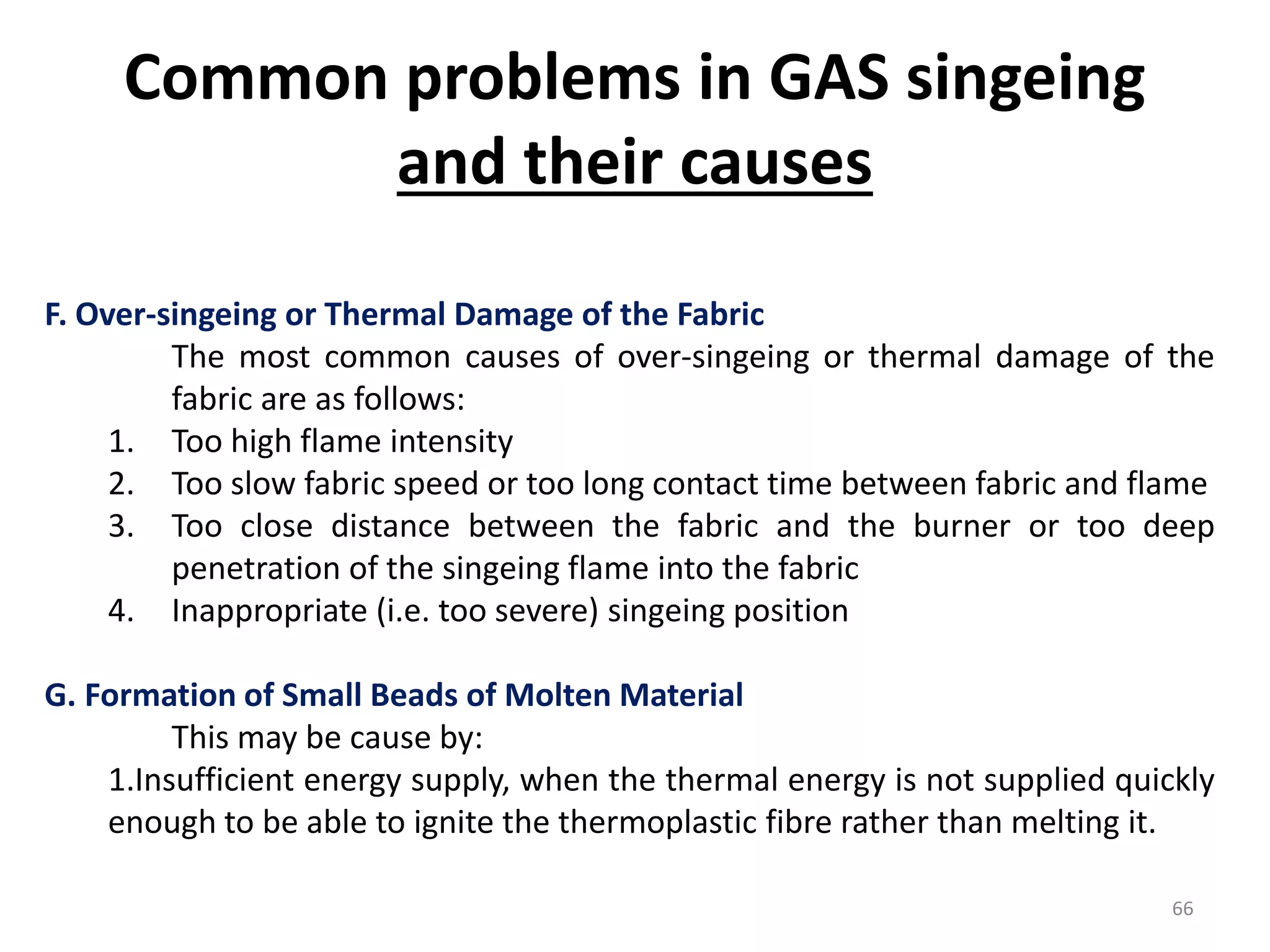 F. Over-singeing or Thermal Damage of the Fabric
The most common causes of over-singeing or thermal damage of the
fabric are as follows:
1. Too high flame intensity
2. Too slow fabric speed or too long contact time between fabric and flame
3. Too close distance between the fabric and the burner or too deep
penetration of the singeing flame into the fabric
4. Inappropriate (i.e. too severe) singeing position
G. Formation of Small Beads of Molten Material
This may be cause by:
1.Insufficient energy supply, when the thermal energy is not supplied quickly
enough to be able to ignite the thermoplastic fibre rather than melting it.
Common problems in GAS singeing
and their causes
66
 