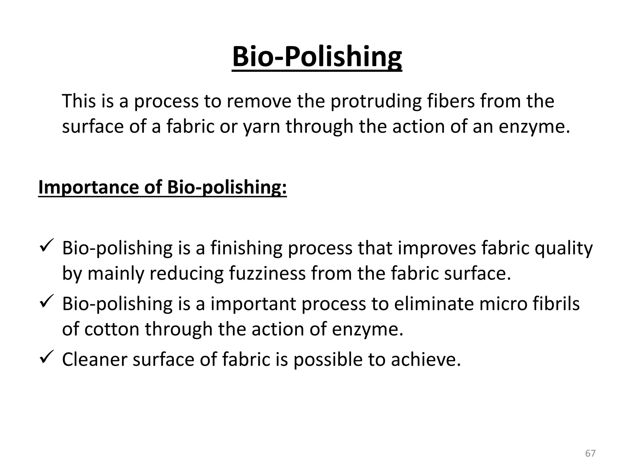 Bio-Polishing
This is a process to remove the protruding fibers from the
surface of a fabric or yarn through the action of an enzyme.
Importance of Bio-polishing:
 Bio-polishing is a finishing process that improves fabric quality
by mainly reducing fuzziness from the fabric surface.
 Bio-polishing is a important process to eliminate micro fibrils
of cotton through the action of enzyme.
 Cleaner surface of fabric is possible to achieve.
67
 