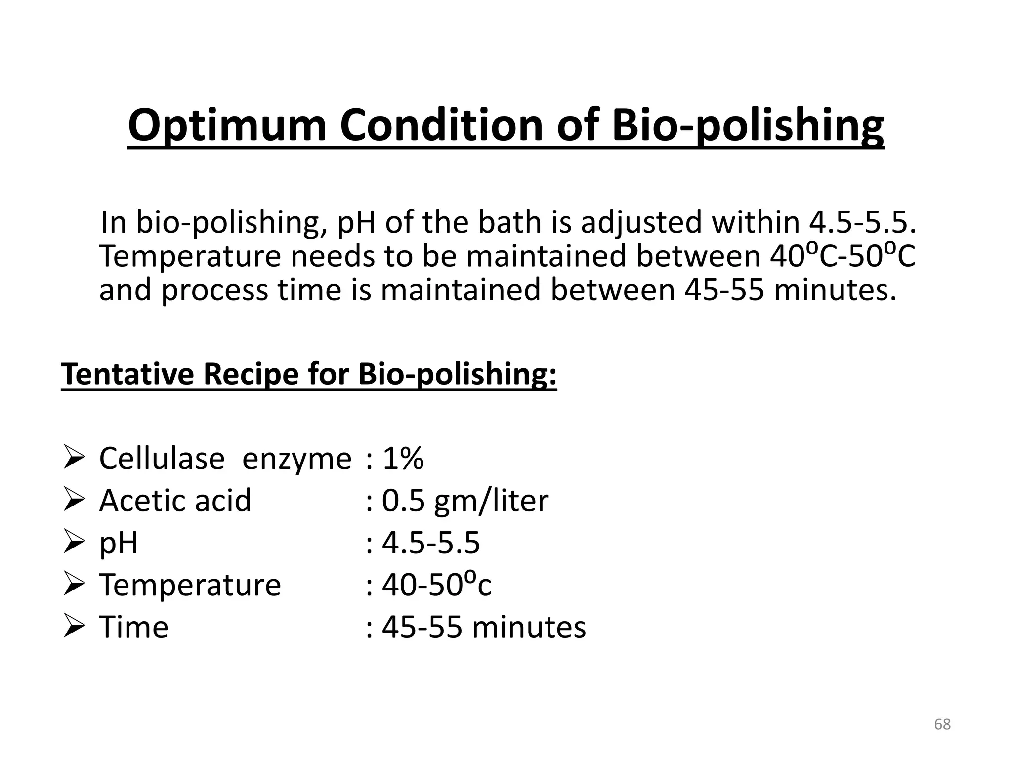Optimum Condition of Bio-polishing
In bio-polishing, pH of the bath is adjusted within 4.5-5.5.
Temperature needs to be maintained between 40⁰C-50⁰C
and process time is maintained between 45-55 minutes.
Tentative Recipe for Bio-polishing:
 Cellulase enzyme : 1%
 Acetic acid : 0.5 gm/liter
 pH : 4.5-5.5
 Temperature : 40-50⁰c
 Time : 45-55 minutes
68
 