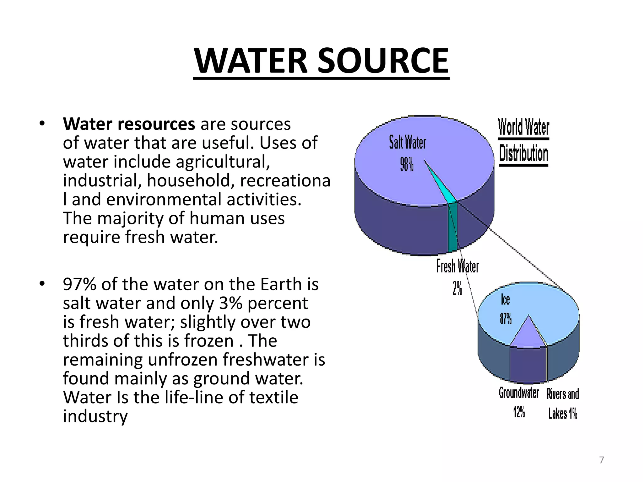 WATER SOURCE
• Water resources are sources
of water that are useful. Uses of
water include agricultural,
industrial, household, recreationa
l and environmental activities.
The majority of human uses
require fresh water.
• 97% of the water on the Earth is
salt water and only 3% percent
is fresh water; slightly over two
thirds of this is frozen . The
remaining unfrozen freshwater is
found mainly as ground water.
Water Is the life-line of textile
industry
7
 