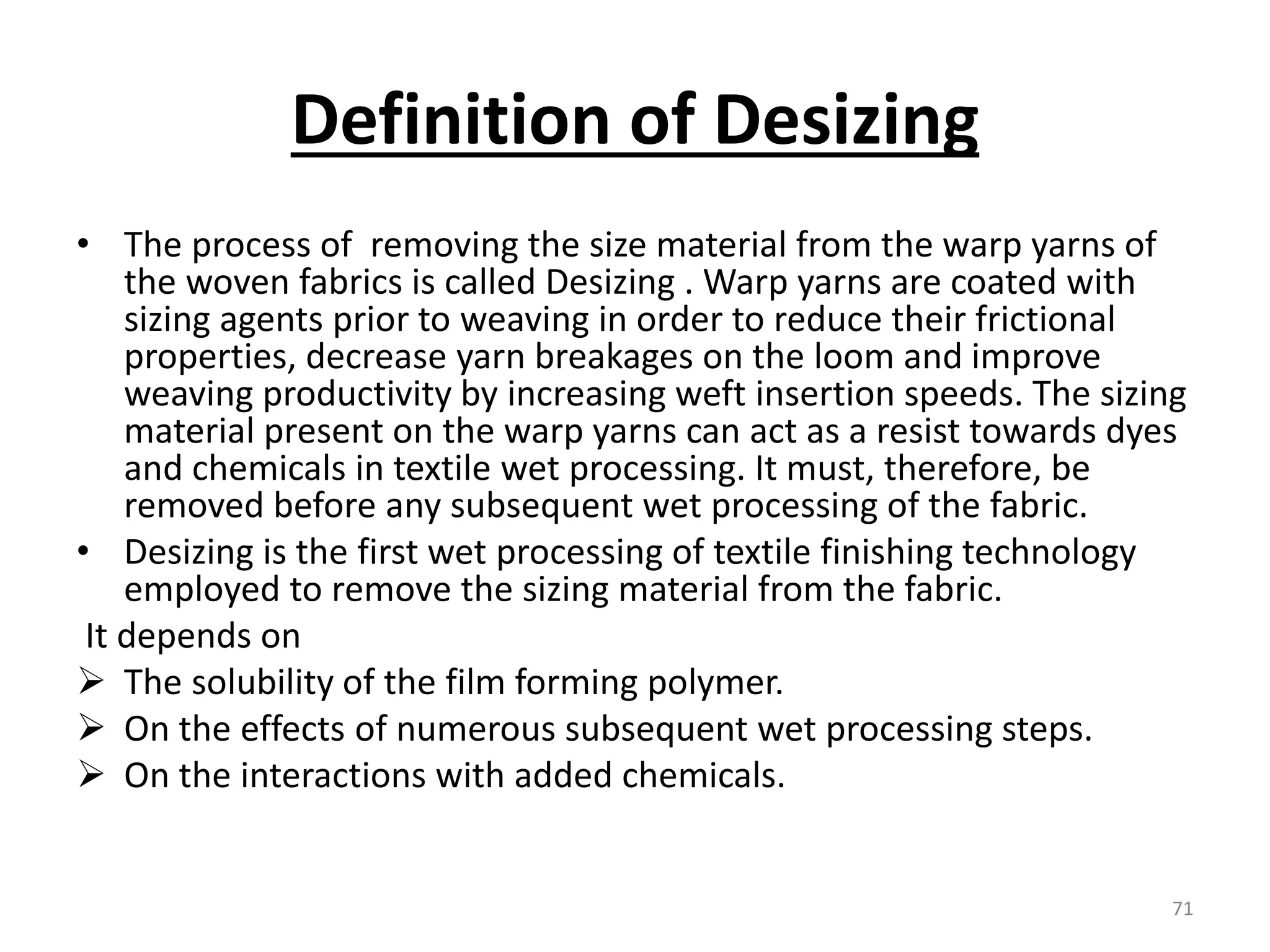 Definition of Desizing
• The process of removing the size material from the warp yarns of
the woven fabrics is called Desizing . Warp yarns are coated with
sizing agents prior to weaving in order to reduce their frictional
properties, decrease yarn breakages on the loom and improve
weaving productivity by increasing weft insertion speeds. The sizing
material present on the warp yarns can act as a resist towards dyes
and chemicals in textile wet processing. It must, therefore, be
removed before any subsequent wet processing of the fabric.
• Desizing is the first wet processing of textile finishing technology
employed to remove the sizing material from the fabric.
It depends on
 The solubility of the film forming polymer.
 On the effects of numerous subsequent wet processing steps.
 On the interactions with added chemicals.
71
 
