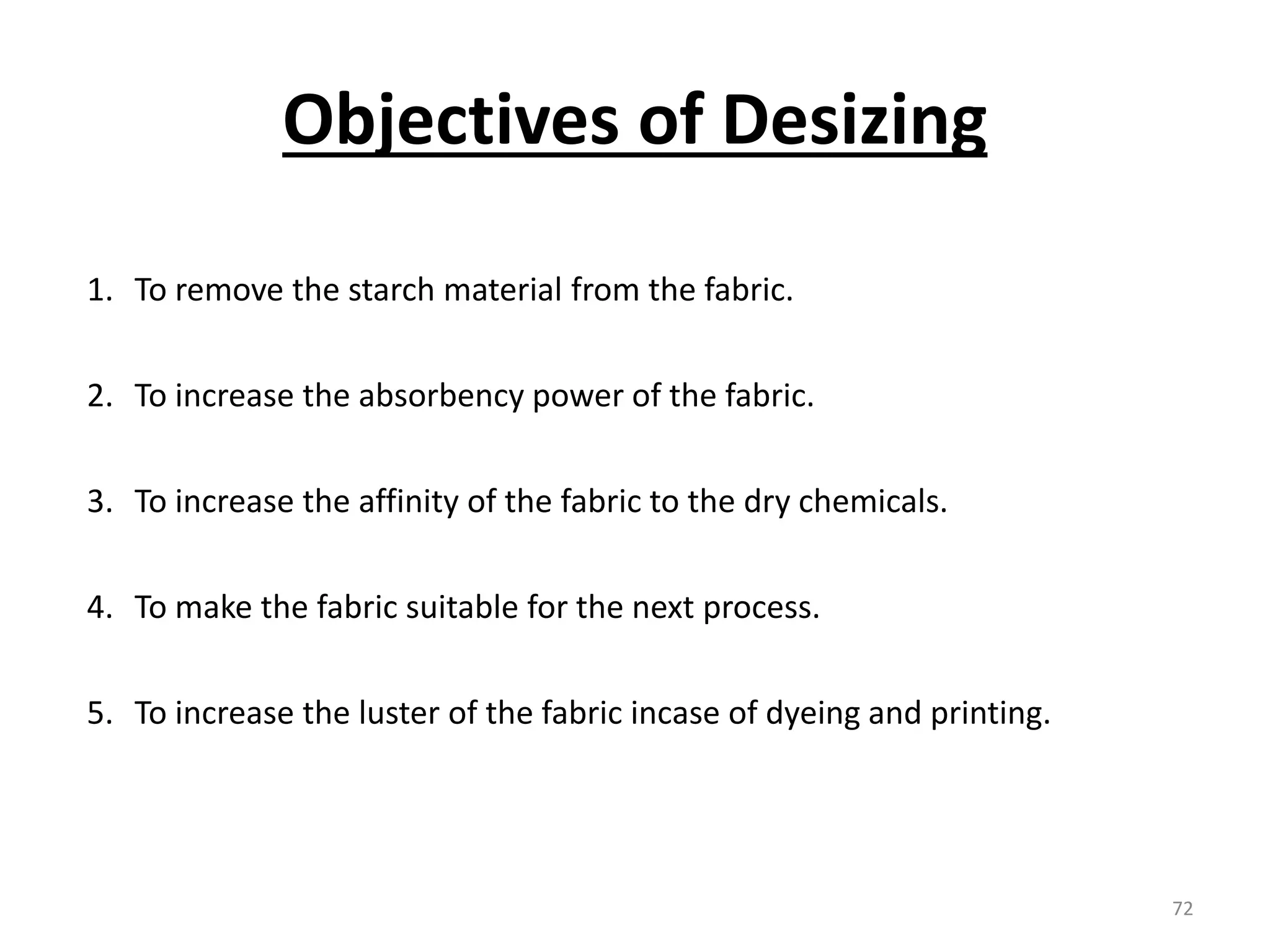 1. To remove the starch material from the fabric.
2. To increase the absorbency power of the fabric.
3. To increase the affinity of the fabric to the dry chemicals.
4. To make the fabric suitable for the next process.
5. To increase the luster of the fabric incase of dyeing and printing.
Objectives of Desizing
72
 