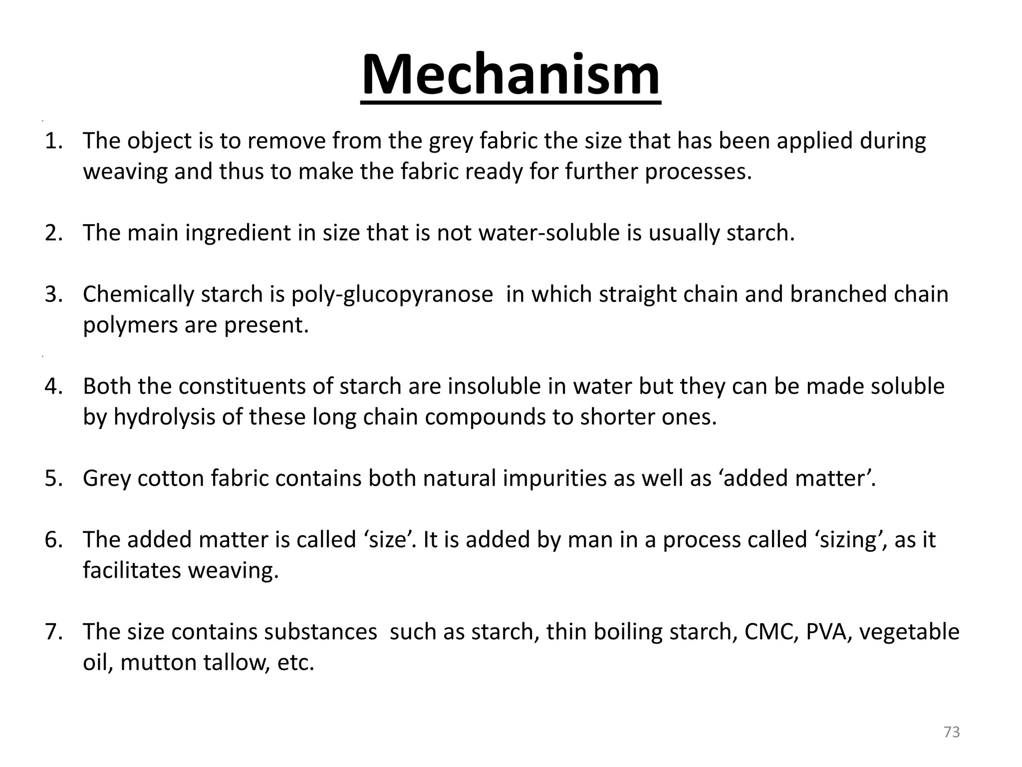 1. The object is to remove from the grey fabric the size that has been applied during
weaving and thus to make the fabric ready for further processes.
2. The main ingredient in size that is not water-soluble is usually starch.
3. Chemically starch is poly-glucopyranose in which straight chain and branched chain
polymers are present.
4. Both the constituents of starch are insoluble in water but they can be made soluble
by hydrolysis of these long chain compounds to shorter ones.
5. Grey cotton fabric contains both natural impurities as well as ‘added matter’.
6. The added matter is called ‘size’. It is added by man in a process called ‘sizing’, as it
facilitates weaving.
7. The size contains substances such as starch, thin boiling starch, CMC, PVA, vegetable
oil, mutton tallow, etc.
Mechanism
73
 