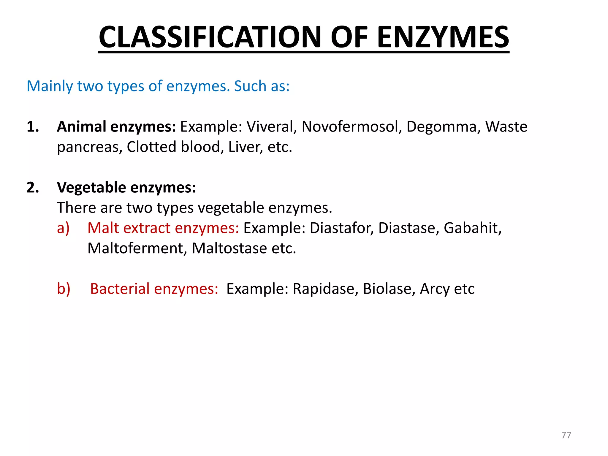 Mainly two types of enzymes. Such as:
1. Animal enzymes: Example: Viveral, Novofermosol, Degomma, Waste
pancreas, Clotted blood, Liver, etc.
2. Vegetable enzymes:
There are two types vegetable enzymes.
a) Malt extract enzymes: Example: Diastafor, Diastase, Gabahit,
Maltoferment, Maltostase etc.
b) Bacterial enzymes: Example: Rapidase, Biolase, Arcy etc
CLASSIFICATION OF ENZYMES
77
 