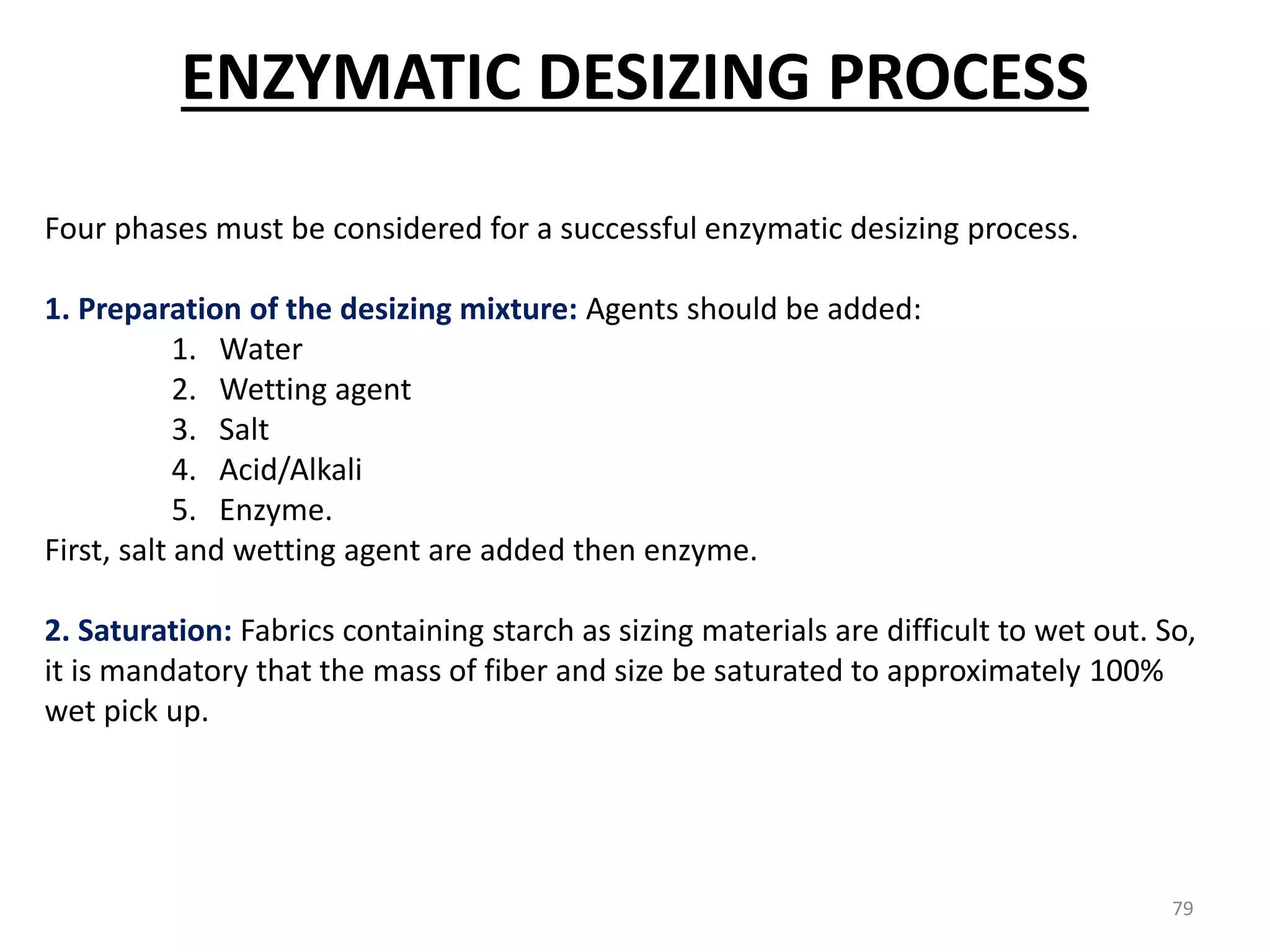 Four phases must be considered for a successful enzymatic desizing process.
1. Preparation of the desizing mixture: Agents should be added:
1. Water
2. Wetting agent
3. Salt
4. Acid/Alkali
5. Enzyme.
First, salt and wetting agent are added then enzyme.
2. Saturation: Fabrics containing starch as sizing materials are difficult to wet out. So,
it is mandatory that the mass of fiber and size be saturated to approximately 100%
wet pick up.
ENZYMATIC DESIZING PROCESS
79
 