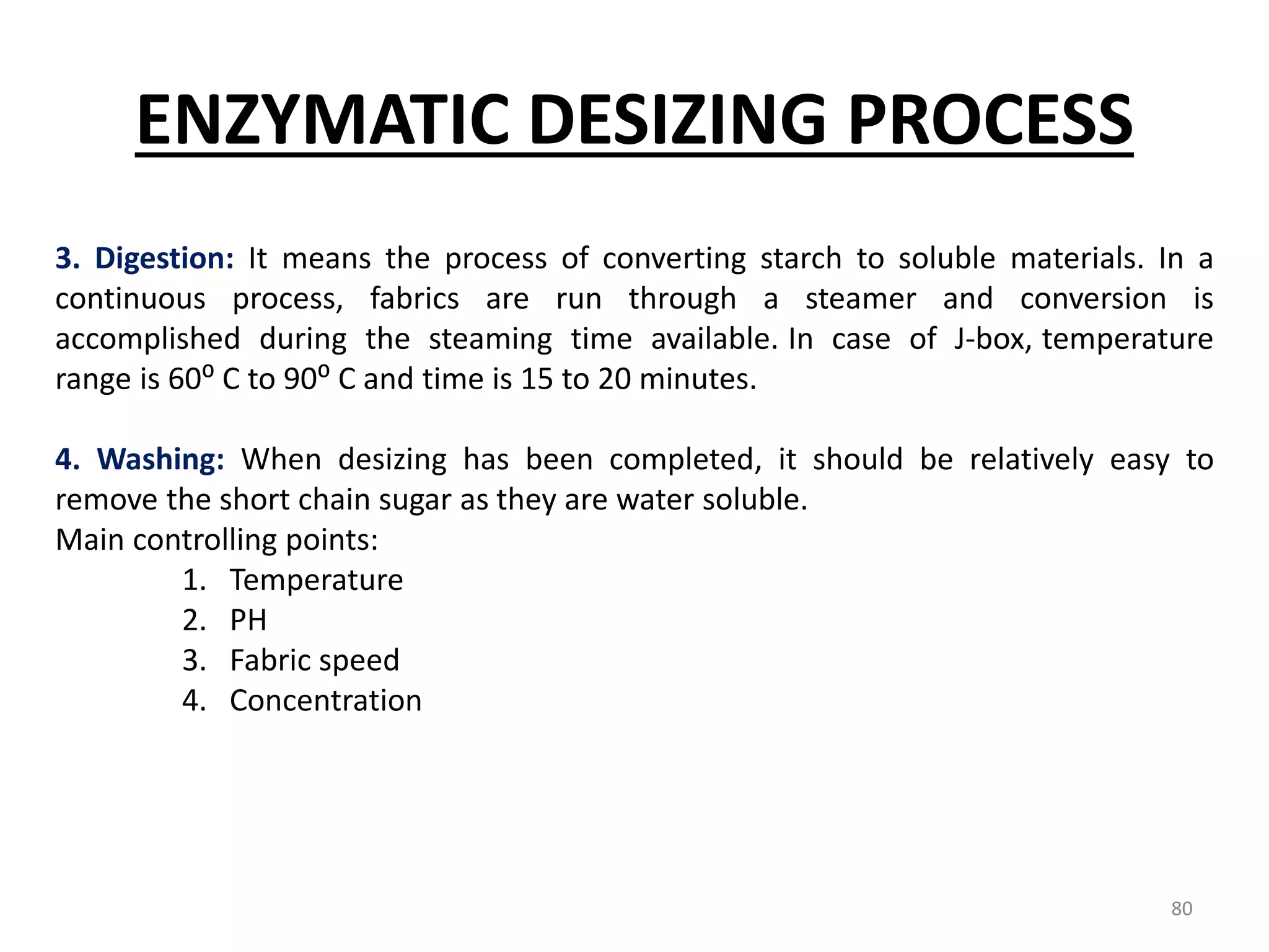 3. Digestion: It means the process of converting starch to soluble materials. In a
continuous process, fabrics are run through a steamer and conversion is
accomplished during the steaming time available. In case of J-box, temperature
range is 60⁰ C to 90⁰ C and time is 15 to 20 minutes.
4. Washing: When desizing has been completed, it should be relatively easy to
remove the short chain sugar as they are water soluble.
Main controlling points:
1. Temperature
2. PH
3. Fabric speed
4. Concentration
ENZYMATIC DESIZING PROCESS
80
 