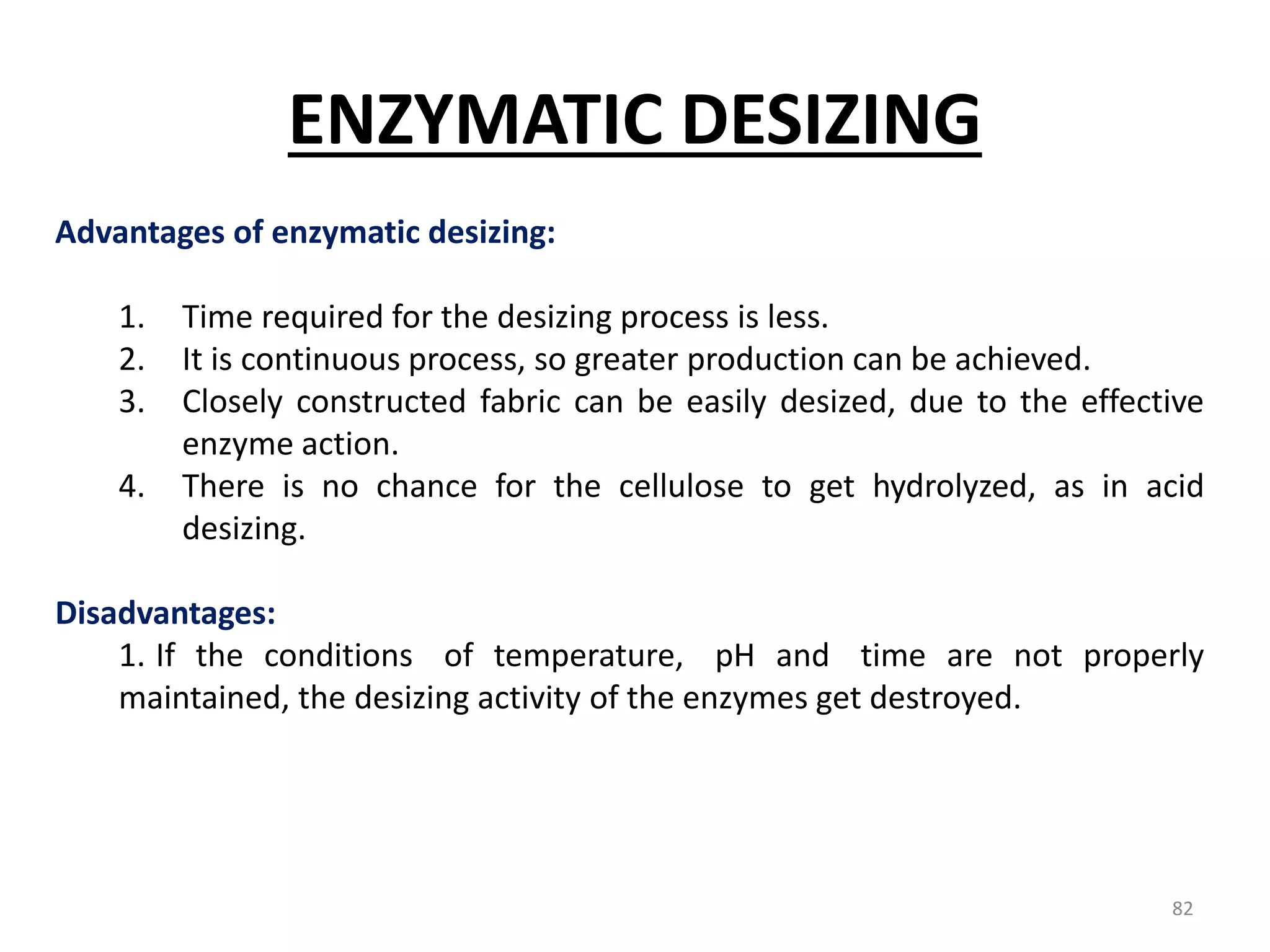 Advantages of enzymatic desizing:
1. Time required for the desizing process is less.
2. It is continuous process, so greater production can be achieved.
3. Closely constructed fabric can be easily desized, due to the effective
enzyme action.
4. There is no chance for the cellulose to get hydrolyzed, as in acid
desizing.
Disadvantages:
1. If the conditions of temperature, pH and time are not properly
maintained, the desizing activity of the enzymes get destroyed.
ENZYMATIC DESIZING
82
 